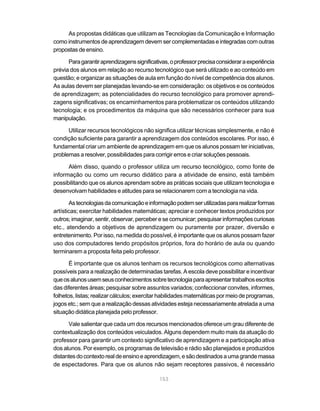 As propostas didáticas que utilizam as Tecnologias da Comunicação e Informação
como instrumentos de aprendizagem devem ser complementadas e integradas com outras
propostas de ensino.

      Para garantir aprendizagens significativas, o professor precisa considerar a experiência
prévia dos alunos em relação ao recurso tecnológico que será utilizado e ao conteúdo em
questão; e organizar as situações de aula em função do nível de competência dos alunos.
As aulas devem ser planejadas levando-se em consideração: os objetivos e os conteúdos
de aprendizagem; as potencialidades do recurso tecnológico para promover aprendi-
zagens significativas; os encaminhamentos para problematizar os conteúdos utilizando
tecnologia; e os procedimentos da máquina que são necessários conhecer para sua
manipulação.

      Utilizar recursos tecnológicos não significa utilizar técnicas simplesmente, e não é
condição suficiente para garantir a aprendizagem dos conteúdos escolares. Por isso, é
fundamental criar um ambiente de aprendizagem em que os alunos possam ter iniciativas,
problemas a resolver, possibilidades para corrigir erros e criar soluções pessoais.

      Além disso, quando o professor utiliza um recurso tecnológico, como fonte de
informação ou como um recurso didático para a atividade de ensino, está também
possibilitando que os alunos aprendam sobre as práticas sociais que utilizam tecnologia e
desenvolvam habilidades e atitudes para se relacionarem com a tecnologia na vida.

       As tecnologias da comunicação e informação podem ser utilizadas para realizar formas
artísticas; exercitar habilidades matemáticas; apreciar e conhecer textos produzidos por
outros; imaginar, sentir, observar, perceber e se comunicar; pesquisar informações curiosas
etc., atendendo a objetivos de aprendizagem ou puramente por prazer, diversão e
entretenimento. Por isso, na medida do possível, é importante que os alunos possam fazer
uso dos computadores tendo propósitos próprios, fora do horário de aula ou quando
terminarem a proposta feita pelo professor.

       É importante que os alunos tenham os recursos tecnológicos como alternativas
possíveis para a realização de determinadas tarefas. A escola deve possibilitar e incentivar
que os alunos usem seus conhecimentos sobre tecnologia para apresentar trabalhos escritos
das diferentes áreas; pesquisar sobre assuntos variados; confeccionar convites, informes,
folhetos, listas; realizar cálculos; exercitar habilidades matemáticas por meio de programas,
jogos etc.; sem que a realização dessas atividades esteja necessariamente atrelada a uma
situação didática planejada pelo professor.

      Vale salientar que cada um dos recursos mencionados oferece um grau diferente de
contextualização dos conteúdos veiculados. Alguns dependem muito mais da atuação do
professor para garantir um contexto significativo de aprendizagem e a participação ativa
dos alunos. Por exemplo, os programas de televisão e rádio são planejados e produzidos
distantes do contexto real de ensino e aprendizagem, e são destinados a uma grande massa
de espectadores. Para que os alunos não sejam receptores passivos, é necessário

                                             153
 