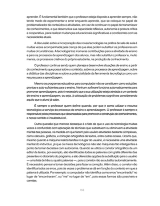 aprender. É fundamental também que o professor esteja disposto a aprender sempre, não
tendo medo de experimentar e errar enquanto aprende, que se coloque no papel de
problematizador de conteúdos e atividades, em vez de continuar no papel de transmissor
de conhecimentos, e que desenvolva sua capacidade reflexiva, autonomia e postura crítica
e cooperativa, para realizar mudanças educacionais significativas e condizentes com as
necessidades atuais.

      A discussão sobre a incorporação das novas tecnologias na prática de sala de aula é
muitas vezes acompanhada pela crença de que elas podem substituir os professores em
muitas circunstâncias. A tecnologia traz inúmeras contribuições para a atividade de ensino
e para os processos de aprendizagem dos alunos, mas não substitui o professor e, muito
menos, os processos criativos do próprio estudante, na produção de conhecimento.

      O professor continua sendo quem planeja e desenvolve situações de ensino a partir
do conhecimento que possui sobre o conteúdo, sobre os processos de aprendizagem, sobre
a didática das disciplinas e sobre a potencialidade da ferramenta tecnológica como um
recurso para a aprendizagem.

      Mesmo os programas educativos para computador não se constituem como soluções
prontas e auto-suficientes para o ensino. Nenhum software funciona automaticamente para
promover aprendizagens, pois é necessário que a sua utilização esteja atrelada a um contexto
de ensino e aprendizagem, ou seja, à colocação de problemas cognitivos considerando
aquilo que o aluno já sabe.

      É sempre o professor quem define quando, por que e como utilizar o recurso
tecnológico a serviço do processo de ensino e aprendizagem. O professor é sempre o
responsável pelos processos que desencadeia para promover a construção de conhecimentos,
e nesse sentido é insubstituível .

       Outra questão que merece destaque é o fato de que o uso de tecnologia muitas
vezes é confundido com aplicação de técnicas que substituem ou diminuem a atividade
mental das pessoas, na medida em que fazem pelo usuário atividades bastante complexas,
como cálculos, gráficos, e correção ortográfica de textos, entre outras coisas. Ocorre que,
mesmo quando a máquina realiza tarefas no lugar do usuário, é necessária uma atividade
mental do indivíduo, já que os meios tecnológicos não são máquinas tão inteligentes a
ponto de tomar decisões com autonomia. Quando se utiliza o corretor ortográfico de um
editor de textos, por exemplo, são identificadas todas as palavras com grafia diferente das
presentes no dicionário do programa, e são oferecidas opções de substituição para o usuário
— uma lista de três ou quatro palavras —, pois o corretor não as substitui automaticamente.
É necessário pensar e tomar decisões para fazer a correção. Além disso, o corretor não
identifica todos os erros, pois às vezes o problema se dá em função do contexto em que a
palavra é utilizada. Por exemplo: o computador não identifica como erros “encontrarão” no
lugar de “encontraram”, ou “me” no lugar de “em”, pois essas formas são possíveis e
corretas.


                                            155
 
