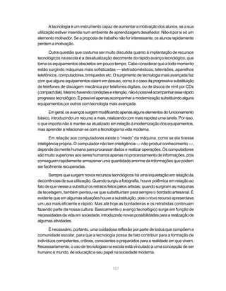 A tecnologia é um instrumento capaz de aumentar a motivação dos alunos, se a sua
utilização estiver inserida num ambiente de aprendizagem desafiador. Não é por si só um
elemento motivador. Se a proposta de trabalho não for interessante, os alunos rapidamente
perdem a motivação.

       Outra questão que costuma ser muito discutida quanto à implantação de recursos
tecnológicos na escola é a desatualização decorrente do rápido avanço tecnológico, que
torna os equipamentos obsoletos em pouco tempo. Cabe considerar que a todo momento
estão surgindo máquinas mais sofisticadas — eletrodomésticos, televisões, aparelhos
telefônicos, computadores, brinquedos etc. O surgimento de tecnologia mais avançada faz
com que alguns equipamentos caiam em desuso, como é o caso da progressiva substituição
de telefones de discagem mecânica por telefones digitais, ou de discos de vinil por CDs
(compact disk). Mesmo havendo condições e intenção, não é possível acompanhar esse rápido
progresso tecnológico. É possível apenas acompanhar a modernização substituindo alguns
equipamentos por outros com tecnologia mais avançada.

      Em geral, os avanços surgem modificando apenas alguns elementos do funcionamento
básico, introduzindo um recurso a mais, realizando com mais rapidez uma tarefa. Por isso,
o que importa não é manter-se atualizado em relação à modernização dos equipamentos,
mas aprender a relacionar-se com a tecnologia na vida moderna.

       Em relação aos computadores existe o “medo” da máquina, como se ela tivesse
inteligência própria. O computador não tem inteligência — não produz conhecimento —,
depende da mente humana para processar dados e realizar operações. Os computadores
são muito superiores aos seres humanos apenas no processamento de informações, pois
conseguem rapidamente armazenar uma quantidade enorme de informações que podem
ser facilmente recuperadas.

       Sempre que surgem novos recursos tecnológicos há uma inquietação em relação às
decorrências de sua utilização. Quando surgiu a fotografia, houve polêmica em relação ao
fato de que viesse a substituir os retratos feitos pelos artistas; quando surgiram as máquinas
de tecelagem, também pensou-se que substituiriam para sempre o bordado artesanal. É
evidente que em algumas situações houve a substituição, pois o novo recurso apresentava
um uso mais eficiente e rápido. Mas até hoje as bordadeiras e os retratistas continuam
fazendo parte da nossa cultura. Basicamente o avanço tecnológico surge em função de
necessidades da vida em sociedade, introduzindo novas possibilidades para a realização de
algumas atividades.

       É necessário, portanto, uma cuidadosa reflexão por parte de todos que compõem a
comunidade escolar, para que a tecnologia possa de fato contribuir para a formação de
indivíduos competentes, críticos, conscientes e preparados para a realidade em que vivem.
Necessariamente, o uso de tecnologias na escola está vinculado a uma concepção de ser
humano e mundo, de educação e seu papel na sociedade moderna.


                                             157
 
