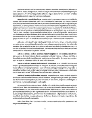 Diante de tantas questões, muitas das quais sem respostas definitivas, há pelo menos
uma certeza: a de que as políticas para a educação não podem deixar de se interpelar por
esses desafios. Contribuindo para tal reflexão, alguns documentos apontam tensões
consideradas centrais e que merecem ser analisadas.
       A tensão entre o global e o local, ou seja, entre tornar-se pouco a pouco cidadão do
mundo sem perder suas raízes, participando ativamente da vida de sua nação e de sua
comunidade. Num mundo marcado por um processo de mundialização cultural e globalização
econômica, os fóruns políticos internacionais assumem crescente importância. No entanto,
as transformações em curso não parecem apontar para o esvaziamento dos Estados/Nação.
Pelo contrário, a busca de uma sociedade integrada no ambiente em que se encontra o
“outro” mais imediato, na comunidade mais próxima e na própria nação, surge como
necessidade para chegar à integração da humanidade como um todo. É cada vez mais forte o
reconhecimento de que a diversidade étnica, regional e cultural continuam a exercer um
papel crucial e de que é no âmbito do Estado/Nação que a cidadania pode ser exercida.
      A tensão entre o universal e o singular, isto é, ao mesmo tempo em que é preciso
considerar que a mundialização da cultura se realiza progressivamente, é preciso não
esquecer das características que são únicas de cada pessoa: o direito de escolher seu caminho
na vida e de realizar suas potencialidades, na medida das possibilidades que lhes são
oferecidas, na riqueza de sua própria cultura.
      A tensão entre a cultura local e a modernização dos processos produtivos:
apropriar-se da modernização dos processos produtivos, fruto da evolução científica e
tecnológica, assumindo papel tanto de usuário como de produtor de novas tecnologias,
sem renegar os valores e o cultivo de bens culturais locais.
      A tensão entre o instantâneo/efêmero e o durável: num contexto em que uma
imensa quantidade de informações e de emoções atuam sem cessar, faltam espaços para
maior reflexão sobre os problemas e suas soluções; privilegiam-se opiniões, respostas e
soluções rápidas, muito embora, para muitos problemas sejam necessárias estratégias
pacientes e negociadas. Tal é o caso das políticas para a educação.
      A tensão entre o espiritual e o material: freqüentemente, as sociedades, mesmo
envolvidas cotidianamente com as questões materiais, desejam alcançar valores que podem
ser chamados morais/espirituais; suscitar em cada um tais valores, segundo suas tradições e
convicções, é uma das tarefas para a educação.
       A necessidade de que a educação trabalhe a formação ética dos alunos está cada vez
mais evidente. A escola deve assumir-se como um espaço de vivência e de discussão dos
referenciais éticos, não uma instância normativa e normatizadora, mas um local social
privilegiado de construção dos significados éticos necessários e constitutivos de toda e
qualquer ação de cidadania, promovendo discussões sobre a dignidade do ser humano,
igualdade de direitos, recusa categórica de formas de discriminação, importância da
solidariedade e observância das leis.
      Além da análise da conjuntura mundial, os documentos também apresentam as
seguintes recomendações:


                                             16
 