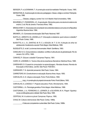 BERGER, P. e LUCKMANN, T. A construção social da realidade. Petrópolis: Vozes, 1985.

BERNSTEIN, B. A estruturação do discurso pedagógico. Classe, código e controle. Petrópolis:
   Vozes, 1996.

__________. Classes, códigos y control. Vol. I e II. Madrid: Akal Universitária, 1989.

BOURDIEU, P.; PASSERON, J.C. A reprodução. Elementos para uma teoria do sistema de
   ensino. 2. ed. Rio de Janeiro: Francisco Alves, 1982.
BRASLAVSKY, C. El processo de concertación de contenidos básicos comunes en la Republica
   Argentina. Buenos Aires: 1994.
BRUNER, J. S. O processo da educação. São Paulo: Nacional, 1987.

BUFFA, E.; ARROYO, M. e NOSELLA, P. Educação e cidadania: quem educa o cidadão?
   São Paulo: Cortez, 1988.

BURATTO, A. L. O., DANTAS, M. R. C. e SOUZA, M. T. O. M. A direção do olhar do
   adolescente: focalizando a escola. Porto Alegre: Artes Médicas, 1998.
BUSQUETS, D. et alli. Los temas transversales. Madri: Santillana, 1993.

CANCLINI, N. G. Consumidores e cidadãos: conflitos multiculturais da globalização. Rio de
   Janeiro: Ed. UFRJ, 1995.

CANIVEZ, P. Educar o cidadão? Campinas: Papirus, 1991.

CARR, W. e KEMMIS, S. Teoria crítica de la enseñanza. Barcelona: Martinez Roca, 1988.

CARRAHER, D. O papel do computador na aprendizagem. Revistas Acesso. Revista de
   Educação e Informática. Jan/92. São Paulo: FDE/SEC.

CARRAHER, T. N. Aprender pensando. São Paulo: Vozes, 1984.

CARRETERO, M. Construtivismo e educação. Buenos Aires: Aique, 1993.

CARVALHO, A. D. Utopia e educação. Porto: Porto Editora, 1994.

__________. (org.). A construção do projecto de escola. Porto: Porto Editora, 1993.

CARVALHO, A. e DIOGO, F. Projecto educativo. Porto: Afrontamento, 1994.

CASTORINA, J. A. Psicologia genética. Porto Alegre: Artes Médicas, 1988.

CASTORINA, J. A.; FERREIRO, E.; LERNER, D. e OLIVEIRA, M. K. Piaget- Vigotsky:
   novas contribuições para o debate. São Paulo: Ática, 1995.
CERTEAU, M. A cultura no plural. Campinas: Papirus, 1995.

CHAUÍ, M. Cultura e democracia. São Paulo: Cortez, 1989a.

__________. O discurso competente e outras falas. São Paulo: Cortez, 1989b.


                                             160
 