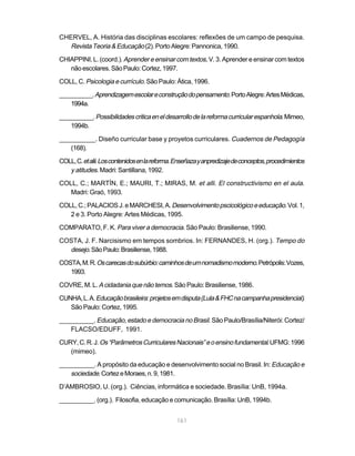 CHERVEL, A. História das disciplinas escolares: reflexões de um campo de pesquisa.
   Revista Teoria & Educação (2). Porto Alegre: Pannonica, 1990.
CHIAPPINI, L. (coord.). Aprender e ensinar com textos, V. 3. Aprender e ensinar com textos
   não escolares. São Paulo: Cortez, 1997.

COLL, C. Psicologia e currículo. São Paulo: Ática, 1996.

__________. Aprendizagem escolar e construção do pensamento. Porto Alegre: Artes Médicas,
    1994a.

__________. Possibilidades critica en el desarrollo de la reforma curricular espanhola. Mimeo,
   1994b.

__________. Diseño curricular base y proyetos curriculares. Cuadernos de Pedagogía
   (168).

COLL, C. et alii. Los contenidos en la reforma. Enseñaza y anpredizaje de conceptos, procedimientos
   y atitudes. Madri: Santillana, 1992.
COLL, C.; MARTÍN, E.; MAURI, T.; MIRAS, M. et alli. El constructivismo en el aula.
   Madri: Graó, 1993.

COLL, C.; PALACIOS J. e MARCHESI, A. Desenvolvimento pscicológico e educação. Vol. 1,
   2 e 3. Porto Alegre: Artes Médicas, 1995.

COMPARATO, F. K. Para viver a democracia. São Paulo: Brasiliense, 1990.

COSTA, J. F. Narcisismo em tempos sombrios. In: FERNANDES, H. (org.). Tempo do
  desejo. São Paulo: Brasiliense, 1988.
COSTA, M. R. Os carecas do subúrbio: caminhos de um nomadismo moderno. Petrópolis: Vozes,
   1993.

COVRE, M. L. A cidadania que não temos. São Paulo: Brasiliense, 1986.

CUNHA, L. A. Educação brasileira: projetos em disputa (Lula & FHC na campanha presidencial).
   São Paulo: Cortez, 1995.

__________. Educação, estado e democracia no Brasil. São Paulo/Brasília/Niterói: Cortez/
   FLACSO/EDUFF, 1991.

CURY, C. R. J. Os “Parâmetros Curriculares Nacionais” e o ensino fundamental. UFMG: 1996
   (mimeo).

__________. A propósito da educação e desenvolvimento social no Brasil. In: Educação e
   sociedade. Cortez e Moraes, n. 9, 1981.
D’AMBROSIO, U. (org.). Ciências, informática e sociedade. Brasília: UnB, 1994a.

__________. (org.). Filosofia, educação e comunicação. Brasília: UnB, 1994b.


                                               161
 