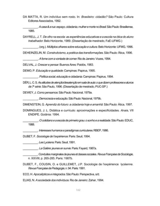 DA MATTA, R. Um indivíduo sem rosto. In: Brasileiro: cidadão? São Paulo: Cultura
   Editores Associados, 1992.

__________. A casa & a rua: espaço, cidadania, mulher e morte no Brasil. São Paulo: Brasiliense,
    1985.

DAYRELL, J. T. De olho na escola: as experiências educativas e a escola na ótica do aluno
   trabalhador. Belo Horizonte, 1989. (Dissertação de mestrado, FaE-UFMG.)
__________. (org.). Múltiplos olhares sobre educação e cultura. Belo Horizonte: UFMG, 1996.

DEHEINZELIN, M. Construtivismo, a poética das transformações. São Paulo: Ática, 1996.

__________. A fome com a vontade de comer. Rio de Janeiro: Vozes, 1994.

DELVAL, J. Crescer e pensar. Buenos Aires: Paidós, 1983.

DEMO, P. Educação e qualidade. Campinas: Papirus, 1995.

__________. Política social, educação e cidadania. Campinas: Papirus, 1994.

DÉR, L. C. S. As atitudes de atenção/desatenção em sala de aula: o que dizem professores e alunos
   de 7a série. São Paulo, 1996. (Dissertação de mestrado, PUC-SP.)
DEWEY, J. Como pensamos. São Paulo: Nacional, 1979a.

__________. Democracia e educação. São Paulo: Nacional, 1979b.

DIMENSTEIN, G. Aprendiz do futuro: a cidadania hoje e amanhã. São Paulo: Ática, 1997.

DOMINGUES, J. L. Didática e currículo: aproximações e especificidades. Anais, VII
  ENDIPE. Goiânia: 1994.

__________. O cotidiano e a escola de primeiro grau: o sonho e a realidade. São Paulo: EDUC,
    1988.

__________. Interesses humanos e paradigmas curriculares. RBEP, 1986.

DUBET, F. Sociologie de l’expérience. Paris: Seuil, 1994.

__________. Les Lycéens. Paris: Seuil, 1991.

__________. La Galère: jeunes en survie. Paris: Fayard, 1987a.

__________. Conduites marginales de jeunes et classes sociales. Revue Française de Sociologie,
    n. XXVIII, p. 265-285. Paris: 1987b.

DUBET, F., COUSIN, O. e GUILLEMET, J.P. Sociologie de l’expérience lycéenne.
   Revue Française de Pedagogie, n. 94. Paris: 1991.
ECO, H. Apocalípticos e integrados. São Paulo: Perspectiva, s/d.

ELIAS, N. A sociedade dos indivíduos. Rio de Janeiro: Zahar, 1994.


                                               162
 
