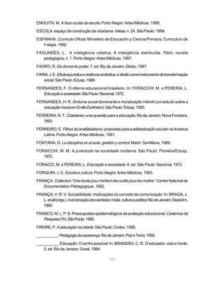 ENGUITA, M. A face oculta da escola. Porto Alegre: Artes Médicas, 1989.

ESCOLA: espaço de construção da cidadania. Idéias, n. 24. São Paulo: 1994.

ESPANHA. Curriculo Oficial. Ministério de Educación y Ciencia Primaria. Curriculum de
   la etapa. 1992.

FAGUNDES, L. A inteligência coletiva. A inteligência distribuída. Pátio, revista
   pedagógica, n. 1. Porto Alegre: Artes Médicas, 1997.

FAORO, R. Os donos do poder. 7. ed. Rio de Janeiro: Globo, 1987.

FARIA, J. E. Eficácia jurídica e violência simbólica: o direito como instrumento de transformação
   social. São Paulo: Edusp, 1988.
FERNANDES, F. O dilema educacional brasileiro. In: FORACCHI, M. e PEREIRA, L.
   Educação e sociedade. São Paulo: Nacional, 1972.
FERNANDES, H. R. Sintoma social dominante e moralização infantil (um estudo sobre a
   educação moral em Emile Durkheim). São Paulo: Edusp, 1995.
FERREIRA, N. T. Cidadania: uma questão para a educação. Rio de Janeiro: Nova Fronteira,
   1993.

FERREIRO, E. Filhos do analfabetismo: propostas para a alfabetização escolar na América
   Latina. Porto Alegre: Artes Médicas, 1991.
FONTANA, D. La disciplina en el aula: gestión y control. Madri: Santillana, 1989.

FORACCHI, M. M. A juventude na sociedade moderna. São Paulo: Pioneira/Edusp,
   1972.

FORACCI, M. e PEREIRA, L. Educação e sociedade. 6. ed. São Paulo: Nacional, 1972.

FORQUIN, J. C. Escola e cultura. Porto Alegre: Artes Médicas, 1993.

FRANÇA. Collection “Une école pour l’enfant des outils pour les maître”. Centre National de
   Documentation Pédagogique. 1992.

FRANÇA, V. R. V. Sociabilidade: implicações do conceito da comunicação. In: BRAGA, J.
   L. et alii (orgs.). A encenação dos sentidos: mídia, cultura e política. Rio de Janeiro: Diadorim,
   1995.

FRANCO, M. L. P. B. Pressupostos epistemológicos da avaliação educacional. Cadernos de
   Pesquisa (74). São Paulo: 1990.
FREIRE, P. A educação na cidade. São Paulo: Cortez, 1996.

__________. Pedagogia da esperança. Rio de Janeiro: Paz e Terra, 1992.

__________. Educação. O sonho possível. In: BRANDÃO, C. R. O educador: vida e morte.
   5. ed. Rio de Janeiro: Graal, 1984.

                                                163
 