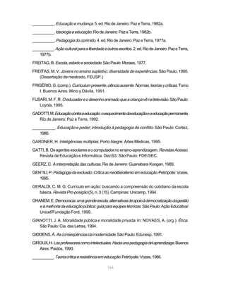 __________. Educação e mudança. 5. ed. Rio de Janeiro: Paz e Terra, 1982a.

__________. Ideologia e educação. Rio de Janeiro: Paz e Terra, 1982b.

__________. Pedagogia do oprimido. 4. ed. Rio de Janeiro: Paz e Terra, 1977a.

__________. Ação cultural para a liberdade e outros escritos. 2. ed. Rio de Janeiro: Paz e Terra,
    1977b.

FREITAG, B. Escola, estado e sociedade. São Paulo: Moraes, 1977.

FREITAS, M. V. Jovens no ensino supletivo: diversidade de experiências. São Paulo, 1995.
   (Dissertação de mestrado, FEUSP.)

FRIGÉRIO, G. (comp.). Curriculum presente, ciência ausente. Normas, teorías y críticas. Tomo
   I. Buenos Aires: Mino y Dávila, 1991.

FUSARI, M. F. R. O educador e o desenho animado que a criança vê na televisão. São Paulo:
   Loyola, 1995.

GADOTTI, M. Educação contra a educação: o esquecimento da educação e a educação permanente.
   Rio de Janeiro: Paz e Terra, 1992.

__________. Educação e poder; introdução à pedagogia do conflito. São Paulo: Cortez,
   1980.

GARDNER, H. Inteligências múltiplas. Porto Alegre: Artes Médicas, 1995.

GATTI, B. Os agentes escolares e o computador no ensino-aprendizagem. Revistas Acesso.
   Revista de Educação e Informática. Dez/93. São Paulo: FDE/SEC.

GEERZ, C. A interpretação das culturas. Rio de Janeiro: Guanabara Koogan, 1989.

GENTILI, P. Pedagogia da exclusão. Crítica ao neoliberalismo em educação. Petrópolis: Vozes,
   1995.

GERALDI, C. M. G. Currículo em ação: buscando a compreensão do cotidiano da escola
   básica. Revista Pro-posição (5), n. 3 (15). Campinas: Unicamp, 1994.

GHANEM, E. Democracia: uma grande escola; alternativas de apoio à democratização da gestão
   e à melhoria da educação pública; guia para equipes técnicas. São Paulo: Ação Educativa/
   Unicef/Fundação Ford, 1998.

GIANOTTI, J. A. Moralidade pública e moralidade privada. In: NOVAES, A. (org.). Ética.
   São Paulo: Cia. das Letras, 1994.

GIDDENS, A. As conseqüências da modernidade. São Paulo: Edunesp, 1991.

GIROUX, H. Los professores como intelectuales. Hacia una pedagogía del aprendizage. Buenos
   Aires: Paidós, 1990.

__________. Teoria crítica e resistência em educação. Petrópolis: Vozes, 1986.

                                              164
 