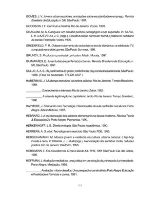 GOMES, J. V. Jovens urbanos pobres: anotações sobre escolaridade e emprego. Revista
  Brasileira de Educação, n. 5/6. São Paulo: 1997.
GOODSON, I. F. Currículo e história. Rio de Janeiro: Vozes, 1995.

GRACIANI, M. S. Gangues: um desafio político-pedagógico a ser superado. In: SILVA,
  L. H. e AZEVEDO, J. C. (orgs.). Reestruturação curricular: teoria e prática no cotidiano
  da escola. Petrópolis: Vozes, 1995.
GREENFIELD, P. M. O desenvolvimento do raciocínio na era da eletrônica: os efeitos da TV,
   computadores e video games. São Paulo: Summus, 1998.
GRUNDY, S. Producto o praxis del curriculum. Madri: Morata, 1991.

GUIMARÃES, E. Juventude(s) e periferia(s) urbanas. Revista Brasileira de Educação, n.
   5/6. São Paulo: 1997.

GULLO, A. A. S. Os parâmetros do gosto: preferências da juventude escolarizada. São Paulo:
   1986. (Tese de doutorado, FFLCH-USP.)

HABERMAS, J. Mudança estrutural da esfera pública. Rio de Janeiro: Tempo Brasileiro,
   1984.

__________. Conhecimento e interesse. Rio de Janeiro: Zahar, 1982.

__________. A crise de legitimação no capitalismo tardio. Rio de Janeiro: Tempo Brasileiro,
   1980.

HAYMORE, J. Ensinando com Tecnologia. Criando salas de aula centradas nos alunos. Porto
   Alegre: Artes Médicas, 1997.

HEBRARD, J. A escolarização dos saberes elementares na época moderna. Revista Teoria
   & Educação (2). Porto Alegre: Pannonica, 1990.
HERKENHOFF, J. B. Direito e etopia. São Paulo: Acadêmica, 1990.

HERRERA, A. O. et al. Tecnologia em exercício. São Paulo: FDE, 1995.

HERSCHAMANN, M. Música jovem e violência na cultura urbana carioca: o hip-hop
   invade a cena. In: BRAGA, J. L. et alii (orgs.). A encenação dos sentidos: mídia, cultura e
   política. Rio de Janeiro: Diadorim, 1995.
HOBSBAWN, E. Era dos extremos. O breve século XX- 1914, 1991. São Paulo: Cia. das Letras,
   1995.

HOFFMAN, J. Avaliação mediadora: uma prática em construção da pré-escola à universidade.
   Porto Alegre: Mediação, 1995.

__________. Avaliação: mitos e desafios. Uma perspectiva construtivista. Porto Alegre: Educação
    e Realidade e Revistas e Livros, 1991.


                                             165
 
