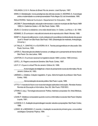 HOLANDA, S. B. H. Raízes do Brasil. Rio de Janeiro: José Olympio, 1987.

IANNI, O. Globalização: novos paradigmas das ciências sociais. In: ADORNO, S. A sociologia
   entre a modernidade e a contemporaneidade. Porto Alegre: Ed. da Universidade, 1995.
INGLATERRA. National Curriculum. Departament for Education. 1995.

JACOBI, P. Descentralização, educação e democracia: o caso do município de São Paulo (1989-
   1992). In: Cadernos Cedec, n. 49. São Paulo: Cedec, 1995.
JELIN, E. Construir a cidadania: uma visão desde baixo. In: Cedec, Lua Nova, n. 32, 1994.

KEMMIS, S. El curriculum: más allá de la teoria de la reproducción. Madri: Morata, 1988.

KEMP, K. Grupos de estilo jovens: o rock underground e as práticas (contra)culturais dos grupos
   “punk” e “thrash” em São Paulo. São Paulo: 1993. (Dissertação de mestrado, Antropologia,
   Unicamp.)

LA TAILLE, Y., DANTAS, H. e OLIVEIRA, M. K. Teorias psicogenéticas em discussão. São
    Paulo: Summus, 1992.

LAFER, C. Reconstrução dos direitos humanos: um diálogo com o pensamento de Hanna Arendt.
   São Paulo: Cia. das Letras, 1988.

LAWTON, D. O currículo nacional na Inglaterra desde 1988. Londres: 1995 (mimeo).

LEITE, L. B. Piaget e a escola de Genebra. São Paulo: Cortez, 1987.

LEVY, P. O que é o virtual? Rio de Janeiro: Editora 34, 1996.

__________. As tecnologias da inteligência: o futuro do pensamento na era da informática. Rio de
    Janeiro: Editora 34, 1993.

LIBÂNEO, J. Didática. Coleção magistério. 2o grau. Série formação do professor. São Paulo:
    Cortez, 1992.

__________. Democratização da escola pública. São Paulo: Loyola, 1989.

LITTO, F. A escola do futuro e as novas tecnologias aplicadas à educação. Revistas Acesso.
    Revista de Educação e Informática. Dez./92. São Paulo: FDE/SEC.

LITWIN, E. (org.). Tecnologia educacional. Política, histórias e propostas. Ed. Artes Médicas,
   1990.

LOLINI, P. Didática e computador quando e como a informática na escola. São Paulo: Edições
   Loyola, 1991.

LUCKESI, C. C. Avaliação da aprendizagem escolar: estudos e proposições. São Paulo: Cortez,
   1996.

LÜDKE, M. e MEDIANO, Z. (coords.). Avaliação na escola de primeiro grau: uma análise
   sociológica. Campinas: Papirus, 1994.

                                              166
 