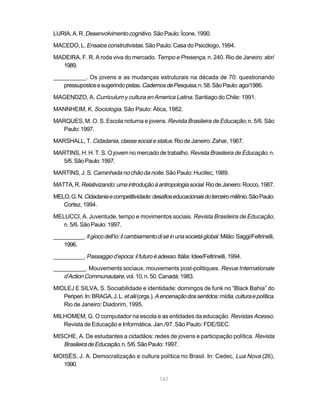 LURIA, A. R. Desenvolvimento cognitivo. São Paulo: Ícone, 1990.

MACEDO, L. Ensaios construtivistas. São Paulo: Casa do Psicólogo, 1994.

MADEIRA, F. R. A roda viva do mercado. Tempo e Presença, n. 240. Rio de Janeiro: abr/
  1989.

__________. Os jovens e as mudanças estruturais na década de 70: questionando
   pressupostos e sugerindo pistas. Cadernos de Pesquisa, n. 58. São Paulo: ago/1986.

MAGENDZO, A. Curriculum y cultura en America Latina. Santiago do Chile: 1991.

MANNHEIM, K. Sociologia. São Paulo: Ática, 1982.

MARQUES, M. O. S. Escola noturna e jovens. Revista Brasileira de Educação, n. 5/6. São
  Paulo: 1997.

MARSHALL, T. Cidadania, classe social e status. Rio de Janeiro: Zahar, 1967.

MARTINS, H. H. T. S. O jovem no mercado de trabalho. Revista Brasileira de Educação, n.
  5/6. São Paulo: 1997.

MARTINS, J. S. Caminhada no chão da noite. São Paulo: Hucitec, 1989.

MATTA, R. Relativizando: uma introdução à antropologia social. Rio de Janeiro: Rocco, 1987.

MELO, G. N. Cidadania e competitividade: desafios educacionais do terceiro milênio. São Paulo:
   Cortez, 1994.

MELUCCI, A. Juventude, tempo e movimentos sociais. Revista Brasileira de Educação,
   n. 5/6. São Paulo: 1997.

__________. Il gioco dell’io: il cambiamento di sé in una società global. Milão: Saggi/Feltrinelli,
   1996.

__________. Passaggio d’epoca: il futuro è adesso. Itália: Idee/Feltrinelli, 1994.

__________. Mouvements sociaux, mouvements post-politiques. Revue Internationale
   d’Action Communautaire, vol. 10, n. 50. Canadá: 1983.
MIDLEJ E SILVA, S. Sociabilidade e identidade: domingos de funk no “Black Bahia” do
   Periperi. In: BRAGA, J. L. et alii (orgs.). A encenação dos sentidos: mídia, cultura e política.
   Rio de Janeiro: Diadorim, 1995.

MILHOMEM, G. O computador na escola e as entidades da educação. Revistas Acesso.
   Revista de Educação e Informática. Jan./97. São Paulo: FDE/SEC.

MISCHE, A. De estudantes a cidadãos: redes de jovens e participação política. Revista
   Brasileira de Educação, n. 5/6. São Paulo: 1997.
MOISÉS, J. A. Democratização e cultura política no Brasil. In: Cedec, Lua Nova (26),
   1990.

                                               167
 