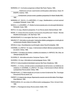 MOREIRA, A. F. Currículos e programas no Brasil. São Paulo: Papirus, 1995.

__________. História do currículo: examinando contribuições e alternativas. Anais, VII
   ENDIPE, Goiânia: 1994.

__________. Conhecimento, currículo e ensino: questões e perspectivas. Em Aberto. Brasília: MEC,
    1993.

MOREIRA, A. F., SILVA, L. H. e AZEVEDO, J. C. (orgs.). Neoliberalismo, currículo nacional
  e avaliação. Petrópolis: Vozes, 1995.
MOSCA, J. J. e AGUIRRE, L. P. Direitos humanos (pautas para uma educação libertadora).
  Petrópolis: Vozes, 1990.

MOTA, C. G. (org.). Brasil em perspectiva. 16. ed. Rio de Janeiro: Bertrand Brasil, 1987.

MÜXEL, A. Jovens dos anos noventa: à procura de uma política sem “rótulos”. Revista
  Brasileira de Educação, n. 5/6. São Paulo: 1997.
NEGROPONTE, N. A vida digital. São Paulo: Cia. da Letras, 1995.

NIQUINI, D. P. Informática na educação. Implicações didático-pedagógicas e construção do
   conhecimento. Brasília: Editora Universal, 1996.
NÓVOA, A. (org.). Os professores e sua formação. Lisboa: Nova Enciclopédia, 1995.

O’DONNEL, G. e REYS, F. W. (orgs.). A democracia no Brasil: dilemas e perspectivas. Rio
   de Janeiro: Vértice, 1988.

OLIVEIRA, F. Da dádiva aos direitos: a dialética da cidadania. In: ANPOCS, Rev. Bras. de
   Ciências Sociais (25),1994.
OLIVEIRA, R. Informática educativa. Campinas: Papirus, 1997.

OLIVEIRA, V. B. (org.). Informática em psicopedagogia. Senac, 1996.

ORTIZ, R. Cultura brasileira & identidade nacional. São Paulo: Brasiliense, 1986.

PAIXÃO, L. A. Crime, controle social e consolidação da democracia: as metáforas da
   cidadania. In: O’DONNEL, G. e REYS, F. W. (orgs.). A democracia no Brasil: dilemas
   e perspectivas. Rio de Janeiro: Vértice, 1988.
PALMA FILHO, J. C. Reformulação de currículos no ensino fundamental. Rev. Tecnologia
   Educacional. Rio de Janeiro: s/d.
PAPERT, S. A máquina das crianças. Repensando a escola na era da informática. Porto Alegre:
   Artes Médicas, 1994.

PERRAUDEAU, M. Les cicles et la differenciation pedagogique. Paris: Armand Colin,
   1994.

PIAGET, J. Psicologia da criança. Rio de Janeiro: Diefel, 1978.

                                              168
 
