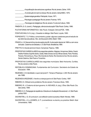 __________. A equilibração das estruturas cognitivas. Rio de Janeiro: Zahar, 1976.

__________. A construção do real na criança. Rio de Janeiro: Zahar/MEC, 1975.

__________. Epistemologia genética. Petrópolis, Vozes, 1971.

__________. Psicologia e pedagogia. Rio de Janeiro: Forense, 1970.

__________. Psicologia da inteligência. Rio de Janeiro: Fundo de Cultura, 1958.

PIMENTA, S. G. (coord.). Pedagogia, ciência da educação? São Paulo: Cortez, 1996.

PLATAFORMA INFORMÁTICA. São Paulo: Estação Ciência/FDE, 1996.

PONTUSCHKA, N. N. (org.). Ousadia no diálogo. São Paulo: Loyola, 1993.

POPKEWITZ, T. S. Política, conocimiento y poder: algunas cuestiones para el estudio de
   las reformas educativas. Rev. de Educación (305). Madri: 1994.

PRADO Jr., B. Descaminhos da educação pós-68. A educação depois de 1968 ou cem anos
   de ilusão. Cadernos de Debates, n. 8. São Paulo: Brasiliense,1980.

PRETTO, N. Escola sem/com futuro. Campinas: Papirus, 1996.

PROPOSTAS CURRICULARES dos seguintes estados: Alagoas, Amazonas, Bahia, Ceará,
   Distrito Federal, Espírito Santo, Goiás, Mato Grosso do Sul, Minas Gerais, Pará, Paraíba,
   Paraná, Pernambuco, Piauí, Rio Grande do Norte, Rio Grande do Sul, Rio de Janeiro,
   Santa Catarina, São Paulo e Tocantins.

PROPOSTAS CURRICULARES dos seguintes municípios: Belo Horizonte, Curitiba,
   Rio de Janeiro e São Paulo.

REPÚBLICA DOMINICANA. Fundamentos del Curriculum. Secretaría de Estado de
   Educación. 1994.

REZENDE, C. B. Identidade: o que é ser jovem?. Tempo e Presença, n. 240. Rio de Janeiro:
   abr./1989.

REZENDE & REZENDE. A tevê e a criança que te vê. São Paulo: Cortez, 1987.

RIBEIRO, D. O Brasil como problema. Rio de Janeiro: Francisco Alves, 1995.

RIBEIRO, R. J. O retorno do bom governo. In: NOVAES, A. (org.). Ética. São Paulo: Cia.
   das Letras, 1994.

RIBEIRO, S. C. Pedagogia da repetência. Estudos em Avaliação Educacional, n. 4. São Paulo:
   jul/dez/1991.

SACRISTÁN, J. G. El curriculum: una reflexión sobre la practica. Madri: Morata, 1988.

SACRISTÁN, J. G. e GOMÉS, A. P. La enseñanza: su teoría y su practica. Madri: Akal
   Universitaria, 1989.


                                            169
 