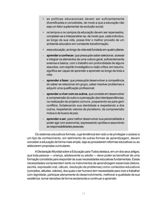 • as políticas educacionais devem ser suficientemente
              diversificadas e concebidas, de modo a que a educação não
              seja um fator suplementar da exclusão social;
            • os tempos e os campos da educação devem ser repensados,
              completar-se e interpenetrar-se, de modo que, cada indivíduo,
              ao longo de sua vida, possa tirar o melhor proveito de um
              ambiente educativo em constante transformação;
            • essa educação, ao longo da vida está fundada em quatro pilares:
            - aprender a conhecer, que pressupõe saber selecionar, acessar
              e integrar os elementos de uma cultura geral, suficientemente
              extensa e básica, com o trabalho em profundidade de alguns
              assuntos, com espírito investigativo e visão crítica; em resumo,
              significa ser capaz de aprender a aprender ao longo de toda a
              vida;
            - aprender a fazer, que pressupõe desenvolver a competência
              do saber se relacionar em grupo, saber resolver problemas e
              adquirir uma qualificação profissional;
            - aprender a viver com os outros, que consiste em desenvolver
              a compreensão do outro e a percepção das interdependências,
              na realização de projetos comuns, preparando-se para gerir
              conflitos, fortalecendo sua identidade e respeitando a dos
              outros, respeitando valores de pluralismo, de compreensão
              mútua e de busca da paz;
            - aprender a ser, para melhor desenvolver sua personalidade e
              poder agir com autonomia, expressando opniões e assumindo
              as responsabilidades pessoais.

      Os sistemas educativos formais, cuja tendência tem sido a de privilegiar o acesso a
um tipo de conhecimento, em detrimento de outras formas de aprendizagem, devem
conceber a educação de forma mais ampla, seja ao procederem reformas educativas ou ao
elaborarem propostas curriculares.
      A Declaração Mundial sobre a Educação para Todos destaca, em um dos seus artigos,
que toda pessoa — criança, adolescente ou adulto — deve poder se beneficiar de uma
formação concebida para responder às suas necessidades educativas fundamentais. Essas
necessidades compreendem tanto os instrumentos de aprendizagem essenciais (leitura,
escrita, expressão oral, cálculo, resolução de problemas) como conteúdos educativos
(conceitos, atitudes, valores), dos quais o ser humano tem necessidade para viver e trabalhar
com dignidade, participar plenamente do desenvolvimento, melhorar a qualidade de sua
existência, tomar decisões de forma esclarecida e continuar a aprender.




                                             17
 