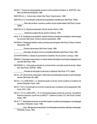 SALES, T. Raízes da desigualdade social na cultura política brasileira. In: ANPOCS, Rev.
   Bras. de Ciências Sociais (25), 1994.
SANTAELLA, L. Cultura das mídias. São Paulo: Experimento, 1996.

SANTOS, B. S. A construção multicultural da igualdade e da diferença. São Paulo: 1995a.

__________. Pela mão de Alice: o social e o político na pós-modernidade. São Paulo: Cortez,
   1995b.

SANTOS, W. G. Razões da desordem. Rio de Janeiro: Rocco, 1993.

__________. Cidadania e justiça. Rio de Janeiro: Campus, 1979.

SAUL, A. M. Avaliação emancipatória - desafio à teoria e à prática de avaliação e reformulação
   do currículo. São Paulo: Cortez e Autores Associados, 1988.
SAVIANI, D. Pedagogia histórico-crítica: primeiras aproximações. São Paulo: Cortez e Autores
   Associados, 1991.

__________. Escola e democracia. São Paulo: Cortez, 1988.

__________. Educação. Do senso comum à consciência filosófica. São Paulo: Cortez, 1980.

SCHWARTZMAN, S. Bases do autoritarismo brasileiro. Rio de Janeiro: Campus, 1982.

SENNA, E. Educação e democracia: um estudo dessa articulação na produção pedagógica dos
   anos 80. São Paulo: 1994.
SEVERINO, A. J. Educação produção do conhecimento e a função social da escola. Idéias
   (24). São Paulo: SE/FDE, 1994a.

__________. Filosofia da educação construindo a cidadania. São Paulo: FTD, 1994b.

SILVA, J. M. Democracia e educação: a alternativa da participação popular na administração
    escolar. São Paulo: SN, 1989.
SILVA, L. H. e AZEVEDO, J. C. Reestruturação curricular: teoria e prática no cotidiano da
    escola. Petrópolis: Vozes, 1995.
SILVA, T. M. N. A construção do currículo na sala de aula: o professor como pesquisador. São
    Paulo: EPU, 1990.

SILVA, T. R. N. e ARELARO, L. R. G. Orientações legais na área de currículo, nas esferas
    federal e estadual, a partir de Lei 5692/71. Cadernos Cedes (13). São Paulo: Cortez/
    Cedes, 1987.

SILVA, T. T. Identidades terminais: as transformações na política da pedagogia e na pedagogia
    da política. Petrópolis: Vozes, 1996.
__________. (org.). Alienígenas na sala de aula: uma introdução aos estudos culturais em educação.
    Petrópolis: Vozes, 1995.

                                              170
 