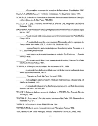 __________. O que produz e o que reproduz em educação. Porto Alegre: Artes Médicas, 1992.

SILVA, T. T. e MOREIRA, A. F. Territórios contestados. Rio de Janeiro: Vozes, 1995.

SIQUEIRA, E. O desafio da informatização da escola. Revistas Acesso. Revista de Educação
   e Informática. Jan./8. São Paulo: FDE/SEC.

SOUZA Jr., J. G. (org.). O direito achado na rua. Brasília: UnB, Programa Educação a
  Distância, 1990.

SPÓSITO, M. P. Aproximações em torno da produção do conhecimento sobre juventude e educação.
   Mimeo: 1997.

__________. A ilusão fecunda: a luta por educação nos movimentos populares. São Paulo: Hucitec/
    Edusp, 1993a.

__________. A sociabilidade juvenil e a rua: novos conflitos e ação coletiva na cidade. In:
   Tempo Social. Rev. Sociol. USP, 5(1-2):161-178. São Paulo: 1993b.
__________. Indagações sobre a educação de jovens filhos de migrantes. Travessia, v. 5,
   n. 12. São Paulo: jan/abr/1992a.

__________. Jovens e educação: novas dimensões da exclusão. Em Aberto, ano 11. Brasília:
   out/dez/1992b.

__________. O povo vai à escola: luta popular pela expansão do ensino público em São Paulo.
    São Paulo: Hucitec/Edusp, 1984.

TEIXEIRA, A. Educação não é privilégio. Rio de Janeiro: UFRJ, 1994.

__________. A educação é um direito: dependência essencial da democracia na efetivação desse
    direito. São Paulo: Nacional, 1967a.
__________. Educação no Brasil. São Paulo: Nacional, 1967b.

__________. Educação para a democracia. In: Introdução à administração educacional. 2. ed.
   São Paulo: Nacional, 1953.

__________. A reconstrução educacional no Brasil: ao povo e ao governo. Manifesto dos pioneiros
    de 1932. São Paulo: Nacional, s/d.
TELLES, V. Cultura da dádiva, o avesso da cidadania. In: ANPOCS, Rev. Bras. de Ciências
   Sociais (25), 1994.
TEMPONI, S. I. Quem sou eu? O adolescente por ele mesmo. São Paulo: 1997. (Dissertação de
   mestrado, PUC-SP.)

TORRES, J. El curriculum oculto. Madri: Morata, 1991.

TORRES, R. M. Que (e como) é necessário aprender? Campinas: Papirus, 1992.

TRAGTENBERG, M. Sobre educação, política e sindicalismo. São Paulo: Cortez, 1982.

                                             171
 