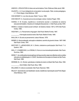 UNESCO. L’ÉDUCATION Un trésor est caché dedans. Paris: Éditiones Odile Jacob,1996

VALENTE, J. A. O uso inteligente do computador na educação. Pátio, revista pedagógica,
   n. 1. Porto Alegre: Artes Médicas, 1997.

VAN GENNEP, A. Los ritos de paso. Madri: Taurus, 1986.

VAN HAECHT, A. A escola à prova da sociologia. Lisboa: Instituto Piaget, 1992.

VIANNA, H. M. Evasão, repetência e rendimento escolar: a realidade do sistema
   educacional brasileiro. Estudos em Avaliação Educacional, n. 4. São Paulo: jul./dez./1991.

VIEIRA, E. Estado e miséria social no Brasil - de Getúlio a Geisel, 1951 a 1978. São Paulo:
    Cortez, 1983.

VIGOTSKY, L. S. Pensamento e linguagem. São Paulo: Martins Fontes, 1987.

__________. A formação social da mente. São Paulo: Martins Fontes, 1984.

WALLON, H. Do acto ao pensamento. Lisboa: Moraes, 1979.

WEBER, S. Democratização, educação e cidadania: caminho do governo Arraes. 1987-1990.
  São Paulo: Cortez, 1991.

WEFFORT, F. e BENEVIDES, M. V. Direito, cidadania e participação. São Paulo: T. A.
  Queiroz, 1981.

WEIL, P., D’AMBROSIO, U e CREMA, R. Rumo à nova transdisciplinaridade. São Paulo:
   Summus, 1993.

WEISZ, T. As contribuições da psicogênese da língua escrita e algumas reflexões sobre a prática
   educativa de alfabetização. In: CENP, Secretaria da Educação do Estado de São Paulo.
   São Paulo: 1989.

WEREBE, M. J. G. 30 anos - grandezas e misérias do ensino no Brasil. São Paulo: Ática, 1994.

__________. Henri Wallon. São Paulo: Ática, 1986.

WILLIAMS, R. Cultura e sociedade. São Paulo: Nacional, 1969.

WILLIS, P. Aprendendo a ser trabalhador: escola, resistência e reprodução social. Porto Alegre:
   Artes Médicas, 1991.




                                             172
 