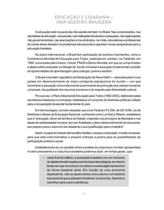EDUCAÇÃO E CIDADANIA –
                       UMA QUESTÃO BRASILEIRA

      A educação está na pauta das discussões também no Brasil. Nas universidades, nas
secretarias de educação, nas escolas, nas instituições de estudos e pesquisas, nas organizações
não-governamentais, nas associações e nos sindicatos, na mídia, educadores e profissionais
de outras áreas debatem os problemas educacionais e apontam novas perspectivas para a
educação brasileira.

      No plano internacional, o Brasil tem participado de eventos importantes, como a
Conferência Mundial de Educação para Todos, realizada em Jomtien, na Tailândia, em
1990, convocada pela Unesco, Unicef, PNUD e Banco Mundial, em que se comprometeu
a desenvolver propostas na direção de “tornar universal a educação fundamental e ampliar
as oportunidades de aprendizagem para crianças, jovens e adultos”.

      O Brasil é também signatário da Declaração de Nova Delhi — assinada pelos nove
países em desenvolvimento de maior contigente populacional do mundo — em que
reconhece a educação como instrumento proeminente da promoção dos valores humanos
universais, da qualidade dos recursos humanos e do respeito pela diversidade cultural.

      Por sua vez, o Plano Decenal de Educação para Todos (1993-2003), elaborado pelas
secretarias estaduais e municipais, estabelece um conjunto de diretrizes políticas voltado
para a recuperação da escola fundamental do país.

       Em termos legais, convém ressaltar que a Lei Federal nº 9.394, de 20/12/96, Lei de
Diretrizes e Bases da Educação Nacional, conhecida como Lei Darcy Ribeiro, estabelece
que a “educação, dever da família e do Estado, inspirada nos princípios de liberdade e nos
ideais de solidariedade humana, tem por finalidade o pleno desenvolvimento do educando,
seu preparo para o exercício da cidadania e sua qualificação para o trabalho”.

       Assim, é papel do Estado democrático facilitar o acesso à educação, investir na escola,
para que esta instrumentalize e prepare crianças e jovens para as possibilidades de
participação política e social.

      Estabelecendo-se um paralelo entre a análise da conjuntura mundial, apresentada
no item precedente e a conjuntura brasileira podemos dizer, em linhas gerais, que:

             • neste final de milênio, a sociedade brasileira vive um momento
               de rápidas transformações econômicas e tecnológicas, ao mesmo
               tempo em que os avanços na cultura e na educação transcorrem
               de forma bastante lenta. Em função de uma economia
               dependente, não se desenvolveu uma cultura e um sistema
               educacional que pudessem fortalecer a economia, fazendo-a
               caminhar para a auto-suficiência;


                                              19
 