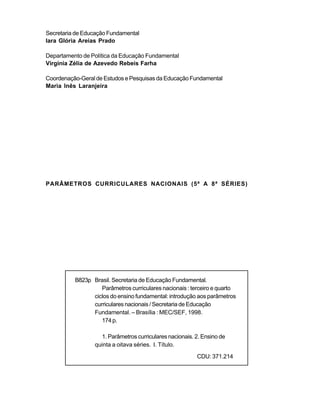 Secretaria de Educação Fundamental
Iara Glória Areias Prado

Departamento de Política da Educação Fundamental
Virgínia Zélia de Azevedo Rebeis Farha

Coordenação-Geral de Estudos e Pesquisas da Educação Fundamental
Maria Inês Laranjeira




PARÂMETROS CURRICULARES NACIONAIS (5ª A 8ª SÉRIES)




          B823p Brasil. Secretaria de Educação Fundamental.
                   Parâmetros curriculares nacionais : terceiro e quarto
                ciclos do ensino fundamental: introdução aos parâmetros
                curriculares nacionais / Secretaria de Educação
                Fundamental. – Brasília : MEC/SEF, 1998.
                   174 p.

                   1. Parâmetros curriculares nacionais. 2. Ensino de
                 quinta a oitava séries. I. Título.
                                                         CDU: 371.214
 