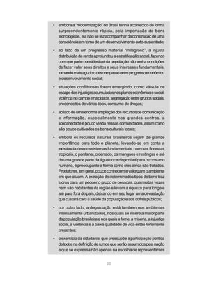 • embora a “modernização” no Brasil tenha acontecido de forma
  surpreendentemente rápida, pela importação de bens
  tecnológicos, ela não se fez acompanhar da construção de uma
  consciência em torno de um desenvolvimento auto-sustentado;

• ao lado de um progresso material “milagroso”, a injusta
  distribuição de renda aprofundou a estratificação social, fazendo
  com que parte considerável da população não tenha condições
  de fazer valer seus direitos e seus interesses fundamentais,
  tornando mais agudo o descompasso entre progresso econômico
  e desenvolvimento social;

• situações conflituosas foram emergindo, como válvula de
  escape das injustiças acumuladas nos planos econômico e social:
  violência no campo e na cidade, segregação entre grupos sociais,
  preconceitos de vários tipos, consumo de drogas;

• ao lado de uma enorme ampliação dos recursos de comunicação
  e informação, especialmente nos grandes centros, a
  solidariedade é pouco vivida nessas comunidades, assim como
  são pouco cultivados os bens culturais locais;

• embora os recursos naturais brasileiros sejam de grande
  importância para todo o planeta, levando-se em conta a
  existência de ecossistemas fundamentais, como as florestas
  tropicais, o pantanal, o cerrado, os mangues e restingas e até
  de uma grande parte da água doce disponível para o consumo
  humano, é preocupante a forma como eles ainda são tratados.
  Produtores, em geral, pouco conhecem e valorizam o ambiente
  em que atuam. A extração de determinados tipos de bens traz
  lucros para um pequeno grupo de pessoas, que muitas vezes
  nem são habitantes da região e levam a riqueza para longe e
  até para fora do país, deixando em seu lugar uma devastação
  que custará caro à saúde da população e aos cofres públicos;

• por outro lado, a degradação está também nos ambientes
  intensamente urbanizados, nos quais se insere a maior parte
  da população brasileira e nos quais a fome, a miséria, a injustiça
  social, a violência e a baixa qualidade de vida estão fortemente
  presentes;

• o exercício da cidadania, que pressupõe a participação política
  de todos na definição de rumos que serão assumidos pela nação
  e que se expressa não apenas na escolha de representantes


                                20
 
