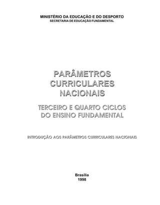 MINISTÉRIO DA EDUCAÇÃO E DO DESPORTO
         SECRETARIA DE EDUCAÇÃO FUNDAMENTAL




          PARÂMETROS
         CURRICULARES
           NACIONAIS
    TERCEIRO E QUARTO CICLOS
     DO ENSINO FUNDAMENTAL


INTRODUÇÃO AOS PARÂMETROS CURRICULARES NACIONAIS




                      Brasília
                       1998
 