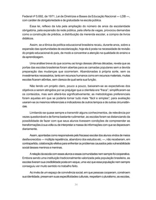 Federal nº 5.692, de 1971, Lei de Diretrizes e Bases da Educação Nacional — LDB —,
com caráter de obrigatoriedade e de gratuidade na escola pública.

       Essa lei, reflexo da luta pela ampliação do número de anos da escolaridade
obrigatória, pela expansão da rede pública, pela oferta de vagas, provocou demandas
como a construção de prédios, a distribuição da merenda escolar, a compra de livros
didáticos.

      Assim, se a tônica da política educacional brasileira recaiu, durante anos, sobre a
expansão das oportunidades de escolarização, hoje ela é posta na necessidade de revisão
do projeto educacional do país, de modo a concentrar a atenção na qualidade do ensino e
da aprendizagem.

       Uma análise breve do que ocorreu ao longo dessas últimas décadas, revela que as
portas das escolas brasileiras foram abertas para as camadas populares sem a devida
preparação das mudanças que ocorreriam. Abandonadas à própria sorte, sem os
investimentos necessários, tanto em recursos humanos como em recursos materiais, muitas
escolas ficaram atônitas, sem clareza de qual seria sua função.

      Não tendo um projeto claro, pouco a pouco, baixaram-se as expectativas dos
objetivos a serem atingidos por se prejulgar que a clientela era “fraca”; simplificaram-se
os conteúdos, mas sem alterá-los significativamente; as metodologias preferenciais
foram aquelas em que se poderia tornar tudo mais “fácil e simples”; para avaliação
usaram-se os mesmos referenciais e indicadores de outros tempos e de outras circunstân-
cias.

       Limitando-se quase sempre a transmitir alguns conhecimentos, de relevância por
vezes questionável e de forma bastante rudimentar, as escolas foram se distanciando da
possibilidade de fazer com que seus alunos tivessem condições de compreender as
transformações à sua volta ou de interpretar a massa de informações com que se deparavam
diariamente.

       Assim, apontadas como responsáveis pelo fracasso escolar dos alunos vindos de meios
desfavorecidos — múltipla repetência, abandono dos estudos etc. —, não receberam, em
contrapartida, colaboração efetiva para enfrentar os problemas causados pela vulnerabilidade
social desses meninos e meninas.

      A relação da escola com esses alunos e essas comunidades nem sempre foi cooperativa.
Embora sendo uma instituição tradicionalmente valorizada pela população brasileira, as
escolas tiveram sua credibilidade posta em xeque, uma vez que essa população nem sempre
conseguiu ver muito sentido no trabalho feito.

      Ao invés de um espaço de convivência social, em que pessoas cooperam, constroem
sua identidade, preservam suas especificidades culturais, respeitam o pluralismo, as escolas,

                                             36
 
