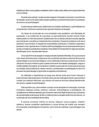 isoladas por altos muros, grades e cadeados, foram muitas vezes vistas como corpos estranhos
à comunidade.

      Durante esse período, muitas escolas reagiram à situação e buscaram novas formas
de atuação, tendo como base ideais sociais e políticos e conhecimentos sobre os processos
de ensino e de aprendizagem.

     A partir desses referenciais, elaboraram-se modelos explicativos, cuja finalidade era
compreender o fenômeno educacional e apontar diretrizes de atuação.

       Os ideais de construção de uma sociedade mais igualitária, com liberdade de
expressão, e as evidências do insucesso no aproveitamento escolar tiveram fortes
repercussões no meio educacional. Questionaram-se os valores culturais e sociais vigentes
que orientavam a escolha e o tratamento dos conteúdos. O papel do professor e do aluno
passaram a ser revistos. O respeito às necessidades individuais e o trabalho cooperativo
passaram a ser o grande lema. O ideário político pedagógico trouxe expressamente para a
escola um basta ao autoritarismo existente. Esse ideário foi incorporado em algumas escolas,
identificadas como “escolas alternativas”.

       Uma outra forma de atuação no espaço escolar bastante difundida, foi a que buscava
criar meios eficientes para o tratamento dos conteúdos escolares utilizando técnicas de
estudo dirigido e recursos tecnológicos, como a televisão e técnicas audiovisuais. Embora
utilizando recursos modernos para o desenvolvimento do trabalho pedagógico, seguia o
modelo didático de explicar os conteúdos e solicitar a execução de muitos exercícios para
sua fixação, desconsiderando, dessa maneira, a contribuição e a participação do aluno no
processo de aprendizagem e ignorando os aspectos socioculturais.

      As reflexões e experiências ao longo dos últimos trinta anos foram intensas e
extremamente relevantes para o momento atual, pois de modo geral indicam que é preciso
romper com práticas inflexíveis, que utilizam os mesmos recursos independentemente
dos alunos, sujeitos da aprendizagem.

      Elas apontam que, para analisar e propor novas atuações em educação, é preciso
considerar aspectos sociais, políticos, culturais, antropológicos e psicológicos. Só
considerando os distintos aspectos que concorrem para a formação do aluno é que o processo
de escolarização pode passar de fato a colaborar para a atuação autônoma dos alunos, na
construção de uma sociedade democrática.

      É preciso conhecer melhor os alunos, elaborar novos projetos, redefinir
objetivos, buscar conteúdos significativos e novas formas de avaliar que resultem
em propostas metodológicas inovadoras, com intuito de viabilizar a aprendizagem dos
alunos.



                                            37
 