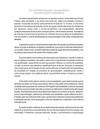 As transformações necessárias
                       na educação brasileira
      Os dados apresentados evidenciam os desafios a serem enfrentados pelo Poder
Público, pela sociedade e, de modo mais particular, pelas comunidades, famílias e
escolas. A exclusão da escola, particularmente na faixa de 7 a 14 anos, é uma forma
perversa e irremediável de exclusão social, por negar o direito elementar de cidadania e
por reproduzir, desse modo, o círculo da pobreza e da marginalidade, alienando
qualquer perspectiva de futuro para crianças e jovens, vítimas desse processo. A existência
de crianças e jovens fora da escola é um indicador de que as taxas de analfabetismo
e as que medem o nível de escolarização de nossa população continuarão inaceitavelmente
elevadas.

       A garantia do acesso e da permanência dependem da solução de problemas variados
dentre os quais se destacam os ligados à repetência, que produz a distorção idade/série e/
ou a evasão. Desse modo, as ações referentes à oferta de vagas são ainda necessárias, mas
as políticas educacionais não podem ficar restritas a elas.

       É preciso desenvolver políticas de valorização dos professores, visando a melhoria
das condições de trabalho e de salário, assim como é igualmente importante investir na
sua qualificação, capacitando-os para que possam oferecer um ensino de qualidade,
ou seja, um ensino mais relevante e significativo para os alunos. Para isso, é necessário
criar mecanismos de formação inicial e continuada que correspondam às expectativas
da sociedade em relação ao processo de aprendizagem, estabelecendo metas a
curto e longo prazos, com objetivos claros, que permitam avaliar, inclusive, os investi-
mentos.

       A formação continuada em serviço é uma necessidade, e para tanto é preciso que se
garantam jornadas com tempo para estudo, leitura e discussão entre professores, dando
condições para que possam ter acesso às informações mais atualizadas na área de educação
e de forma a que os projetos educativos possam ser elaborados e reelaborados pela equipe
escolar. Os professores devem ser profissionais capazes de conhecer os alunos, adequar o
ensino à aprendizagem, elaborando atividades que possibilitem a ação reflexiva do aluno.
É preciso criar uma cultura em todo o país, que favoreça e estimule o acesso dos professores
a atividades culturais, como exposições, cinemas, espetáculos, congressos, como meio de
interação social.

      É preciso também melhorar as condições física das escolas, dotando-as de recursos
didáticos e ampliando as possibilidades de uso das tecnologias da comunicação e da
informação. Finalmente, é preciso estimular, de fato, o envolvimento e a participação


                                            38
 