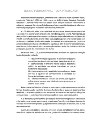 ENSINO FUNDAMENTAL - UMA PRIORIDADE

      O ensino fundamental compõe, juntamente com a educação infantil e o ensino médio,
o que a Lei Federal nº 9.394, de 1996 — nova Lei de Diretrizes e Bases da Educação
Nacional —, nomeia como educação básica e que tem por finalidade “desenvolver o
educando, assegurar-lhe a formação indispensável para o exercício da cidadania e fornecer-
lhe meios para progredir no trabalho e em estudos posteriores”.

       A LDB determina, ainda, que a educação dos alunos que apresentam necessidades
especiais deva ocorrer, preferencialmente, na rede regular de ensino. Assim sendo, os
serviços de educação especial se inserem nos diferentes níveis de formação escolar (educação
infantil, ensino fundamental, ensino médio e educação superior) e na interatividade com
as demais modalidades da educação escolar, favorecendo alunos e professores, dentro dos
princípios da escola inclusiva, entendida como aquela que, além de acolher todas as crianças,
garante uma dinâmica curricular que contemple mudar o caráter discriminatório do fazer
pedagógico, a partir das necessidades dos alunos.

      De acordo com a LDB, o ensino fundamental no Brasil tem por objetivo a formação
básica do cidadão mediante:

                “I - o desenvolvimento da capacidade de aprender, tendo como
                meios básicos o pleno domínio da leitura, da escrita e do cálculo;
                II - a compreensão do ambiente natural e social, do sistema
                político, da tecnologia, das artes e dos valores em que se
                fundamenta a sociedade;
                III - o desenvolvimento da capacidade de aprendizagem, tendo
                em vista a aquisição de conhecimentos e habilidade e a
                formação de atitudes e valores;
                IV - o fortalecimento dos vínculos de família, dos laços de
                solidariedade humana e de tolerância recíproca em que se
                assenta a vida social.”

      Pela nova Lei de Diretrizes e Bases, os estados e municípios incumbem-se de definir
formas de colaboração na oferta do ensino fundamental, o que pode trazer grandes
benefícios, pois ações conjuntas — bem planejadas, renovadas em seu espírito e reforçadas
em seus meios — podem permitir uma recuperação do nosso sistema educativo.

       A lei destaca o papel importante que a escola desempenha no processo educacional
e lhe confere uma grande autonomia de organização. Também incentiva os sistemas de
ensino a desenvolverem projetos que possibilitem a aceleração de estudos para alunos
com atraso escolar.

      Assim, a escola pode se organizar em séries anuais, períodos semestrais, ciclos,
alternância regular de períodos de estudos, grupos não-seriados com base na idade,

                                             41
 
