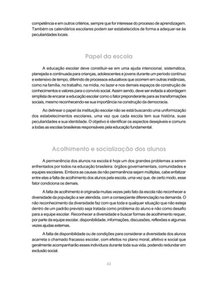 competência e em outros critérios, sempre que for interesse do processo de aprendizagem.
Também os calendários escolares podem ser estabelecidos de forma a adequar-se às
peculiaridades locais.




                               Papel da escola
      A educação escolar deve constituir-se em uma ajuda intencional, sistemática,
planejada e continuada para crianças, adolescentes e jovens durante um período contínuo
e extensivo de tempo, diferindo de processos educativos que ocorrem em outras instâncias,
como na família, no trabalho, na mídia, no lazer e nos demais espaços de construção de
conhecimentos e valores para o convívio social. Assim sendo, deve ser evitada a abordagem
simplista de encarar a educação escolar como o fator preponderante para as transformações
sociais, mesmo reconhecendo-se sua importância na construção da democracia.

      Ao delinear o papel da instituição escolar não se está buscando uma uniformização
dos estabelecimentos escolares, uma vez que cada escola tem sua história, suas
peculiaridades e sua identidade. O objetivo é identificar os aspectos desejáveis e comuns
a todas as escolas brasileiras responsáveis pela educação fundamental.




           Acolhimento e socialização dos alunos
       A permanência dos alunos na escola é hoje um dos grandes problemas a serem
enfrentados por todos na educação brasileira: órgãos governamentais, comunidades e
equipes escolares. Embora as causas da não permanência sejam múltiplas, cabe enfatizar
entre elas a falta de acolhimento dos alunos pela escola, uma vez que, de certo modo, esse
fator condiciona os demais.

      A falta de acolhimento é originada muitas vezes pelo fato da escola não reconhecer a
diversidade da população a ser atendida, com a conseqüente diferenciação na demanda. O
não reconhecimento da diversidade faz com que toda e qualquer situação que não esteja
dentro de um padrão previsto seja tratada como problema do aluno e não como desafio
para a equipe escolar. Reconhecer a diversidade e buscar formas de acolhimento requer,
por parte da equipe escolar, disponibilidade, informações, discussões, reflexões e algumas
vezes ajudas externas.

      A falta de disponibilidade ou de condições para considerar a diversidade dos alunos
acarreta o chamado fracasso escolar, com efeitos no plano moral, afetivo e social que
geralmente acompanharão esses indivíduos durante toda sua vida, podendo redundar em
exclusão social.


                                           42
 