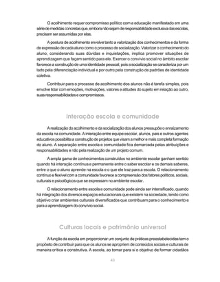 O acolhimento requer compromisso político com a educação manifestado em uma
série de medidas concretas que, embora não sejam de responsabilidade exclusiva das escolas,
precisam ser assumidas por elas.

       A postura de acolhimento envolve tanto a valorização dos conhecimentos e da forma
de expressão de cada aluno como o processo de socialização. Valorizar o conhecimento do
aluno, considerando suas dúvidas e inquietações, implica promover situações de
aprendizagem que façam sentido para ele. Exercer o convívio social no âmbito escolar
favorece a construção de uma identidade pessoal, pois a socialização se caracteriza por um
lado pela diferenciação individual e por outro pela construção de padrões de identidade
coletiva.

      Contribuir para o processo de acolhimento dos alunos não é tarefa simples, pois
envolve lidar com emoções, motivações, valores e atitudes do sujeito em relação ao outro,
suas responsabilidades e compromissos.




                 Interação escola e comunidade
      A realização do acolhimento e da socialização dos alunos pressupõe o enraizamento
da escola na comunidade. A interação entre equipe escolar, alunos, pais e outros agentes
educativos possibilita a construção de projetos que visam a melhor e mais completa formação
do aluno. A separação entre escola e comunidade fica demarcada pelas atribuições e
responsabilidades e não pela realização de um projeto comum.

       A ampla gama de conhecimentos construídos no ambiente escolar ganham sentido
quando há interação contínua e permanente entre o saber escolar e os demais saberes,
entre o que o aluno aprende na escola e o que ele traz para a escola. O relacionamento
contínuo e flexível com a comunidade favorece a compreensão dos fatores políticos, sociais,
culturais e psicológicos que se expressam no ambiente escolar.

       O relacionamento entre escola e comunidade pode ainda ser intensificado, quando
há integração dos diversos espaços educacionais que existem na sociedade, tendo como
objetivo criar ambientes culturais diversificados que contribuam para o conhecimento e
para a aprendizagem do convívio social.




             Culturas locais e patrimônio universal
     A função da escola em proporcionar um conjunto de práticas preestabelecidas tem o
propósito de contribuir para que os alunos se apropriem de conteúdos sociais e culturais de
maneira crítica e construtiva. A escola, ao tomar para si o objetivo de formar cidadãos

                                            43
 