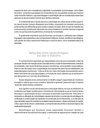 capazes de atuar com competência e dignidade na sociedade, buscará eleger, como objeto
de ensino, conteúdos que estejam em consonância com as questões sociais que marcam
cada momento histórico, cuja aprendizagem e assimilação são as consideradas essenciais
para que os alunos possam exercer seus direitos e deveres.

      É fundamental que a escola assuma a valorização da cultura de seu próprio grupo e,
ao mesmo tempo, busque ultrapassar seus limites, propiciando às crianças e aos jovens
pertencentes aos diferentes grupos sociais o acesso ao saber, tanto no que diz respeito aos
conhecimentos socialmente relevantes da cultura brasileira no âmbito nacional e regional
como no que faz parte do patrimônio universal da humanidade.

      É igualmente importante que ela favoreça a produção e a utilização das múltiplas
linguagens, das expressões e dos conhecimentos históricos, sociais, científicos e tecnológicos,
sem perder de vista a autonomia intelectual e moral do aluno, como finalidade básica da
educação.




                    Relações entre aprendizagem
                         escolar e trabalho
      O conhecimento é apontado por especialistas como recurso controlador e fator de
produção decisivo de inserção social. Esse fato tende a mudar fundamentalmente a estrutura
da sociedade, criar novas dinâmicas sociais e econômicas, como também novas políticas.
Hoje em dia não basta visar a capacitação dos estudantes para futuras habilitações nas
especializações tradicionais. Trata-se de ter em vista a formação dos estudantes para o
desenvolvimento de suas capacidades, em função de novos saberes que se produzem e
que demandam um novo tipo de profissional.

      Essas relações entre conhecimento e trabalho exigem capacidade de iniciativa e
inovação e, mais do que nunca, a máxima “aprender a aprender” parece se impor à máxima
“aprender determinados conteúdos”.

       Isso significa novas demandas para a educação básica, em que se destacam os
conteúdos que façam sentido para o momento de vida presente e que ao mesmo tempo
favoreçam o aprendizado de que o processo de aprender é permanente. Para tanto, é
necessária a utilização de metodologias capazes de priorizar a construção de estratégias de
verificação e comprovação de hipóteses na construção do conhecimento, a construção de
argumentação capaz de controlar os resultados desse processo, o desenvolvimento do espírito
crítico capaz de favorecer a criatividade, a compreensão dos limites e alcances lógicos das
explicações propostas.

     Metodologias que favoreçam essas capacidades favorecem também o
desenvolvimento da autonomia do sujeito, o sentimento de segurança em relação às suas

                                              44
 