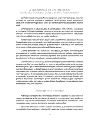 A importância de um referencial
     curricular nacional para o ensino fundamental
       Os Parâmetros Curriculares Nacionais apóiam-se em normas legais e procuram
contribuir na busca de respostas a problemas identificados no ensino fundamental,
objetivando uma transformação desse ensino que atenda às demandas da sociedade brasileira
atual.

      O Plano Decenal de Educação, à luz da Constituição de 1988, reafirma a necessidade
e a obrigação do Estado de elaborar parâmetros claros, no campo curricular, capazes de
orientar o ensino fundamental de forma a adequá-lo aos ideais democráticos e à busca da
melhoria da qualidade do ensino nas escolas brasileiras.

       Também a Lei Federal nº 9.394, de 20/12/96, Lei de Diretrizes e Bases da Educação
Nacional, determina como competência da União estabelecer, em colaboração com estados,
distrito federal e municípios, diretrizes que nortearão os currículos e seus conteúdos
mínimos, de modo a assegurar uma formação básica comum.

       O termo “parâmetro” visa comunicar a idéia de que, ao mesmo tempo em que se
pressupõem e se respeitam as diversidades regionais, culturais, políticas, existentes no
país, se constroem referências nacionais que possam dizer quais os “pontos comuns” que
caracterizam o fenômeno educativo em todas as regiões brasileiras.

        O termo “currículo”, por sua vez, assume vários significados em diferentes contextos
da pedagogia. Currículo pode significar, por exemplo, as matérias constantes de um curso.
Essa definição é a que foi adotada historicamente pelo Ministério da Educação e do Desporto
quando indicava quais as disciplinas que deveriam constituir o ensino fundamental ou de
diferentes cursos do ensino médio. Currículo é um termo muitas vezes utilizado para se
referir a programas de conteúdos de cada disciplina. Mas, currículo pode significar também
a expressão de princípios e metas do projeto educativo, que precisam ser flexíveis para
promover discussões e reelaborações quando realizado em sala de aula, pois é o professor
que traduz os princípios elencados em prática didática. Essa foi a concepção adotada nestes
Parâmetros Curriculares Nacionais.



                          Abrangência nacional
      A abrangência nacional dos Parâmetros Curriculares Nacionais visa criar condições
nas escolas para que se discutam formas de garantir, a toda criança ou jovem brasileiro, o
acesso ao conjunto de conhecimentos socialmente elaborados e reconhecidos como
necessários para o exercício da cidadania para deles poder usufruir.

     Se existem diferenças sociais e culturais marcantes, que determinam diferentes
necessidades de aprendizagem, existe também aquilo que é comum a todos, que um aluno

                                            49
 