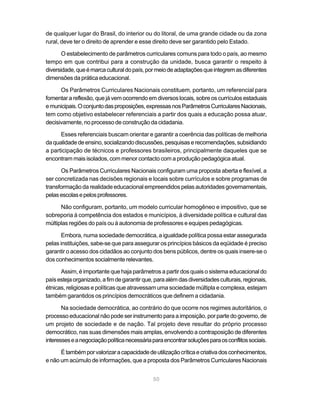 de qualquer lugar do Brasil, do interior ou do litoral, de uma grande cidade ou da zona
rural, deve ter o direito de aprender e esse direito deve ser garantido pelo Estado.

       O estabelecimento de parâmetros curriculares comuns para todo o país, ao mesmo
tempo em que contribui para a construção da unidade, busca garantir o respeito à
diversidade, que é marca cultural do país, por meio de adaptações que integrem as diferentes
dimensões da prática educacional.

      Os Parâmetros Curriculares Nacionais constituem, portanto, um referencial para
fomentar a reflexão, que já vem ocorrendo em diversos locais, sobre os currículos estaduais
e municipais. O conjunto das proposições, expressas nos Parâmetros Curriculares Nacionais,
tem como objetivo estabelecer referenciais a partir dos quais a educação possa atuar,
decisivamente, no processo de construção da cidadania.

      Esses referenciais buscam orientar e garantir a coerência das políticas de melhoria
da qualidade de ensino, socializando discussões, pesquisas e recomendações, subsidiando
a participação de técnicos e professores brasileiros, principalmente daqueles que se
encontram mais isolados, com menor contacto com a produção pedagógica atual.

      Os Parâmetros Curriculares Nacionais configuram uma proposta aberta e flexível, a
ser concretizada nas decisões regionais e locais sobre currículos e sobre programas de
transformação da realidade educacional empreendidos pelas autoridades governamentais,
pelas escolas e pelos professores.

      Não configuram, portanto, um modelo curricular homogêneo e impositivo, que se
sobreporia à competência dos estados e municípios, à diversidade política e cultural das
múltiplas regiões do país ou à autonomia de professores e equipes pedagógicas.

       Embora, numa sociedade democrática, a igualdade política possa estar assegurada
pelas instituições, sabe-se que para assegurar os princípios básicos da eqüidade é preciso
garantir o acesso dos cidadãos ao conjunto dos bens públicos, dentre os quais insere-se o
dos conhecimentos socialmente relevantes.

      Assim, é importante que haja parâmetros a partir dos quais o sistema educacional do
país esteja organizado, a fim de garantir que, para além das diversidades culturais, regionais,
étnicas, religiosas e políticas que atravessam uma sociedade múltipla e complexa, estejam
também garantidos os princípios democráticos que definem a cidadania.

       Na sociedade democrática, ao contrário do que ocorre nos regimes autoritários, o
processo educacional não pode ser instrumento para a imposição, por parte do governo, de
um projeto de sociedade e de nação. Tal projeto deve resultar do próprio processo
democrático, nas suas dimensões mais amplas, envolvendo a contraposição de diferentes
interesses e a negociação política necessária para encontrar soluções para os conflitos sociais.

      É também por valorizar a capacidade de utilização crítica e criativa dos conhecimentos,
e não um acúmulo de informações, que a proposta dos Parâmetros Curriculares Nacionais


                                              50
 
