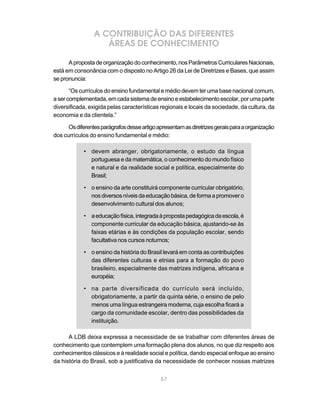 A CONTRIBUIÇÃO DAS DIFERENTES
                    ÁREAS DE CONHECIMENTO

      A proposta de organização do conhecimento, nos Parâmetros Curriculares Nacionais,
está em consonância com o disposto no Artigo 26 da Lei de Diretrizes e Bases, que assim
se pronuncia:

       “Os currículos do ensino fundamental e médio devem ter uma base nacional comum,
a ser complementada, em cada sistema de ensino e estabelecimento escolar, por uma parte
diversificada, exigida pelas características regionais e locais da sociedade, da cultura, da
economia e da clientela.”

      Os diferentes parágrafos desse artigo apresentam as diretrizes gerais para a organização
dos currículos do ensino fundamental e médio:

            • devem abranger, obrigatoriamente, o estudo da língua
              portuguesa e da matemática, o conhecimento do mundo físico
              e natural e da realidade social e política, especialmente do
              Brasil;

            • o ensino da arte constituirá componente curricular obrigatório,
              nos diversos níveis da educação básica, de forma a promover o
              desenvolvimento cultural dos alunos;

            • a educação física, integrada à proposta pedagógica da escola, é
              componente curricular da educação básica, ajustando-se às
              faixas etárias e às condições da população escolar, sendo
              facultativa nos cursos noturnos;

            • o ensino da história do Brasil levará em conta as contribuições
              das diferentes culturas e etnias para a formação do povo
              brasileiro, especialmente das matrizes indígena, africana e
              européia;

            • na parte diversificada do currículo será incluído,
              obrigatoriamente, a partir da quinta série, o ensino de pelo
              menos uma língua estrangeira moderna, cuja escolha ficará a
              cargo da comunidade escolar, dentro das possibilidades da
              instituição.

      A LDB deixa expressa a necessidade de se trabalhar com diferentes áreas de
conhecimento que contemplem uma formação plena dos alunos, no que diz respeito aos
conhecimentos clássicos e à realidade social e política, dando especial enfoque ao ensino
da história do Brasil, sob a justificativa da necessidade de conhecer nossas matrizes


                                             57
 
