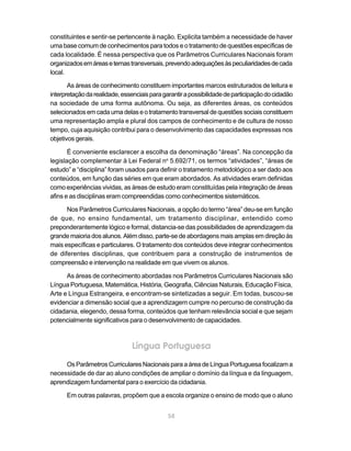 constituintes e sentir-se pertencente à nação. Explicita também a necessidade de haver
uma base comum de conhecimentos para todos e o tratamento de questões específicas de
cada localidade. É nessa perspectiva que os Parâmetros Curriculares Nacionais foram
organizados em áreas e temas transversais, prevendo adequações às peculiaridades de cada
local.

       As áreas de conhecimento constituem importantes marcos estruturados de leitura e
interpretação da realidade, essenciais para garantir a possibilidade de participação do cidadão
na sociedade de uma forma autônoma. Ou seja, as diferentes áreas, os conteúdos
selecionados em cada uma delas e o tratamento transversal de questões sociais constituem
uma representação ampla e plural dos campos de conhecimento e de cultura de nosso
tempo, cuja aquisição contribui para o desenvolvimento das capacidades expressas nos
objetivos gerais.

       É conveniente esclarecer a escolha da denominação “áreas”. Na concepção da
legislação complementar à Lei Federal no 5.692/71, os termos “atividades”, “áreas de
estudo” e “disciplina” foram usados para definir o tratamento metodológico a ser dado aos
conteúdos, em função das séries em que eram abordados. As atividades eram definidas
como experiências vividas, as áreas de estudo eram constituídas pela integração de áreas
afins e as disciplinas eram compreendidas como conhecimentos sistemáticos.

      Nos Parâmetros Curriculares Nacionais, a opção do termo “área” deu-se em função
de que, no ensino fundamental, um tratamento disciplinar, entendido como
preponderantemente lógico e formal, distancia-se das possibilidades de aprendizagem da
grande maioria dos alunos. Além disso, parte-se de abordagens mais amplas em direção às
mais específicas e particulares. O tratamento dos conteúdos deve integrar conhecimentos
de diferentes disciplinas, que contribuem para a construção de instrumentos de
compreensão e intervenção na realidade em que vivem os alunos.

      As áreas de conhecimento abordadas nos Parâmetros Curriculares Nacionais são
Língua Portuguesa, Matemática, História, Geografia, Ciências Naturais, Educação Física,
Arte e Língua Estrangeira, e encontram-se sintetizadas a seguir. Em todas, buscou-se
evidenciar a dimensão social que a aprendizagem cumpre no percurso de construção da
cidadania, elegendo, dessa forma, conteúdos que tenham relevância social e que sejam
potencialmente significativos para o desenvolvimento de capacidades.



                                Língua Portuguesa

     Os Parâmetros Curriculares Nacionais para a área de Língua Portuguesa focalizam a
necessidade de dar ao aluno condições de ampliar o domínio da língua e da linguagem,
aprendizagem fundamental para o exercício da cidadania.

      Em outras palavras, propõem que a escola organize o ensino de modo que o aluno


                                              58
 