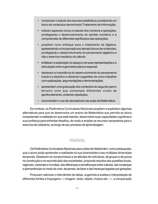 • incorporam o estudo dos recursos estatísticos constituindo um
              bloco de conteúdos denominado Tratamento de Informação;

            • indicam aspectos novos no estudo dos números e operações,
              privilegiando o desenvolvimento do sentido numérico e a
              compreensão de diferentes significados das operações;

            • propõem novo enfoque para o tratamento da álgebra,
              apresentando-a incorporada aos demais blocos de conteúdos,
              privilegiando o desenvolvimento do pensamento algébrico e
              não o exercício mecânico do cálculo;

            • enfatizam a exploração do espaço e de suas representações e a
              articulação entre a geometria plana e espacial;

            • destacam a importância do desenvolvimento do pensamento
              indutivo e dedutivo e oferecem sugestões de como trabalhar
              com explicações, argumentações e demonstrações;

            • apresentam uma graduação dos conteúdos do segundo para o
              terceiro ciclo que contempla diferentes níveis de
              aprofundamento, evitando repetições;

            • recomendam o uso de calculadoras nas aulas de Matemática.

      Em síntese, os Parâmetros Curriculares Nacionais propõem e explicitam algumas
alternativas para que se desenvolva um ensino de Matemática que permita ao aluno
compreender a realidade em que está inserido, desenvolver suas capacidades cognitivas e
sua confiança para enfrentar desafios, de modo a ampliar os recursos necessários para o
exercício da cidadania, ao longo de seu processo de aprendizagem.




                                      História
      Os Parâmetros Curriculares Nacionais para a área de História têm, como pressuposto,
que o aluno pode apreender a realidade na sua diversidade e nas múltiplas dimensões
temporais. Destacam os compromissos e as atitudes de indivíduos, de grupos e de povos
na construção e na reconstrução das sociedades, propondo estudos das questões locais,
regionais, nacionais e mundiais, das diferenças e semelhanças entre culturas, das mudanças
e permanências no modo de viver, de pensar, de fazer e das heranças legadas por gerações.

      Procuram valorizar o intercâmbio de idéias, sugerindo a análise e interpretação de
diferentes fontes e linguagens — imagem, texto, objeto, música etc. —, a comparação


                                           60
 