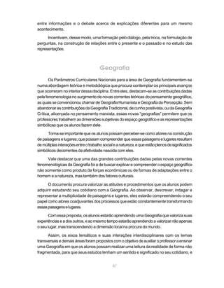 entre informações e o debate acerca de explicações diferentes para um mesmo
acontecimento.

      Incentivam, desse modo, uma formação pelo diálogo, pela troca, na formulação de
perguntas, na construção de relações entre o presente e o passado e no estudo das
representações.



                                      Geografia
       Os Parâmetros Curriculares Nacionais para a área de Geografia fundamentam-se
numa abordagem teórica e metodológica que procura contemplar os principais avanços
que ocorreram no interior dessa disciplina. Entre eles, destacam-se as contribuições dadas
pela fenomenologia no surgimento de novas correntes teóricas do pensamento geográfico,
as quais se convencionou chamar de Geografia Humanista e Geografia da Percepção. Sem
abandonar as contribuições da Geografia Tradicional, de cunho positivista, ou da Geografia
Crítica, alicerçada no pensamento marxista, essas novas “geografias” permitem que os
professores trabalhem as dimensões subjetivas do espaço geográfico e as representações
simbólicas que os alunos fazem dele.

      Torna-se importante que os alunos possam perceber-se como atores na construção
de paisagens e lugares; que possam compreender que essas paisagens e lugares resultam
de múltiplas interações entre o trabalho social e a natureza, e que estão plenos de significados
simbólicos decorrentes da afetividade nascida com eles.

     Vale destacar que uma das grandes contribuições dadas pelas novas correntes
fenomenológicas da Geografia foi a de buscar explicar e compreender o espaço geográfico
não somente como produto de forças econômicas ou de formas de adaptações entre o
homem e a natureza, mas também dos fatores culturais.

      O documento procura valorizar as atitudes e procedimentos que os alunos podem
adquirir estudando seu cotidiano com a Geografia. Ao observar, descrever, indagar e
representar a multiplicidade de paisagens e lugares, eles estarão compreendendo o seu
papel como atores coadjuvantes dos processos que estão constantemente transformando
essas paisagens e lugares.

       Com essa proposta, os alunos estarão aprendendo uma Geografia que valoriza suas
experiências e a dos outros, e ao mesmo tempo estarão aprendendo a valorizar não apenas
o seu lugar, mas transcendendo a dimensão local na procura do mundo.

      Assim, os eixos temáticos e suas interações interdisciplinares com os temas
transversais e demais áreas foram propostos com o objetivo de auxiliar o professor a ensinar
uma Geografia em que os alunos possam realizar uma leitura da realidade de forma não
fragmentada, para que seus estudos tenham um sentido e significado no seu cotidiano, e


                                              61
 