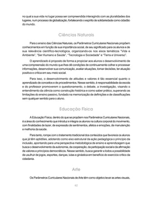 no qual a sua vida no lugar possa ser compreendida interagindo com as pluralidades dos
lugares, num processo de globalização, fortalecendo o espírito de solidariedade como cidadão
do mundo.


                               Ciências Naturais
     Para o ensino das Ciências Naturais, os Parâmetros Curriculares Nacionais propõem
conhecimentos em função de sua importância social, de seu significado para os alunos e de
sua relevância científico-tecnológica, organizando-os nos eixos temáticos “Vida e
Ambiente”, “Ser Humano e Saúde”, “Tecnologia e Sociedade” e “Terra e Universo”.

       O aprendizado é proposto de forma a propiciar aos alunos o desenvolvimento de
uma compreensão do mundo que lhes dê condições de continuamente colher e processar
informações, desenvolver sua comunicação, avaliar situações, tomar decisões, ter atuação
positiva e crítica em seu meio social.

       Para isso, o desenvolvimento de atitudes e valores é tão essencial quanto o
aprendizado de conceitos e de procedimentos. Nesse sentido, é responsabilidade da escola
e do professor promoverem o questionamento, o debate, a investigação, visando o
entendimento da ciência como construção histórica e como saber prático, superando as
limitações do ensino passivo, fundado na memorização de definições e de classificações
sem qualquer sentido para o aluno.


                                Educação Física
       A Educação Física, dentro do que se propõem nos Parâmetros Curriculares Nacionais,
é a área do conhecimento que introduz e integra os alunos na cultura corporal do movimento,
com finalidades de lazer, de expressão de sentimentos, afetos e emoções, de manutenção
e melhoria da saúde.

      Para tanto, rompe com o tratamento tradicional dos conteúdos que favorece os alunos
que já têm aptidões, adotando como eixo estrutural da ação pedagógica o princípio da
inclusão, apontando para uma perspectiva metodológica de ensino e aprendizagem que
busca o desenvolvimento da autonomia, da cooperação, da participação social e da afirmação
de valores e princípios democráticos. Nesse sentido, busca garantir a todos a possibilidade
de usufruir de jogos, esportes, danças, lutas e ginástica em benefício do exercício crítico da
cidadania.


                                           Arte
      Os Parâmetros Curriculares Nacionais de Arte têm como objetivo levar as artes visuais,

                                             62
 