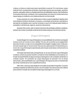 a dança, a música e o teatro para serem aprendidos na escola. Por muito tempo, essas
práticas foram consideradas atividades importantes apenas para recreação, equilíbrio
psíquico, expressão criativa ou simplesmente treino de habilidades motoras. Nos Parâmetros
Curriculares Nacionais, entretanto, Arte é apresentada como área de conhecimento que
requer espaço e constância, como todas as áreas do currículo escolar.

      O aluno aprende com mais sentido para si mesmo quando estabelece relações entre
seus trabalhos artísticos individuais, em grupos, e a produção social de arte, assimilando e
percebendo correlações entre o que faz na escola e o que é e foi realizado pelos artistas na
sociedade no âmbito local, regional, nacional e internacional.

      Aprender Arte envolve, além do desenvolvimento das atividades artísticas e estéticas,
apreciar arte e situar a produção social da arte de todas as épocas nas diversas culturas.



                              Língua Estrangeira
      A aprendizagem de Língua Estrangeira é uma possibilidade de aumentar a percepção
do aluno como ser humano e como cidadão. Por isso, ela vai centrar-se no engajamento
discursivo do aluno, ou seja, em sua capacidade de se engajar e engajar outros no discurso,
de modo a poder agir no mundo social. Para que isso seja possível é fundamental que o
ensino de Língua Estrangeira seja balizado pela função social desse conhecimento na
sociedade brasileira.

        Tal função está relacionada, principalmente, ao uso que se faz da Língua Estrangeira
via leitura, embora se possam também considerar outras habilidades comunicativas, em
função da especificidade de algumas línguas estrangeiras e das condições existentes no
contexto escolar. Os conteúdos de Língua Estrangeira se articulam com os temas
transversais, pela possibilidade que a aprendizagem de línguas traz para a compreensão
das várias maneiras de se viver a experiência humana.

      Além disso, ainda que seja desejável uma política de pluralismo lingüístico, é preciso
considerar aspectos da história dos alunos, da comunidade e da cultura local como critérios
para orientar a inclusão de uma determinada língua estrangeira no currículo.




                                            63
 