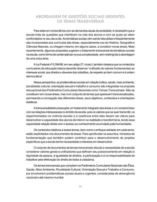 ABORDAGEM DE QUESTÕES SOCIAIS URGENTES:
                OS TEMAS TRANSVERSAIS

      Para estar em consonância com as demandas atuais da sociedade, é necessário que a
escola trate de questões que interferem na vida dos alunos e com as quais se vêem
confrontados no seu dia-a-dia. As temáticas sociais vêm sendo discutidas e freqüentemente
são incorporadas aos currículos das áreas, especialmente nos de História, Geografia e
Ciências Naturais, ou chegam mesmo, em alguns casos, a constituir novas áreas. Mais
recentemente, algumas propostas sugerem o tratamento transversal de temáticas sociais
na escola, como forma de contemplá-las na sua complexidade, sem restringi-las à abordagem
de uma única área.

       A Lei Federal nº 9.394/96, em seu artigo 27, inciso I, também destaca que os conteúdos
curriculares da educação básica deverão observar “a difusão de valores fundamentais ao
interesse social, aos direitos e deveres dos cidadãos, de respeito ao bem comum e à ordem
democrática”.

       Nessa perspectiva, as problemáticas sociais em relação à ética, saúde, meio ambiente,
pluralidade cultural, orientação sexual e trabalho e consumo são integradas na proposta
educacional dos Parâmetros Curriculares Nacionais como Temas Transversais. Não se
constituem em novas áreas, mas num conjunto de temas que aparecem transversalizados,
permeando a concepção das diferentes áreas, seus objetivos, conteúdos e orientações
didáticas.

     A transversalidade pressupõe um tratamento integrado das áreas e um compromisso
com as relações interpessoais no âmbito da escola, pois os valores que se quer transmitir, os
experimentados na vivência escolar e a coerência entre eles devem ser claros para
desenvolver a capacidade dos alunos de intervir na realidade e transformá-la, tendo essa
capacidade relação direta com o acesso ao conhecimento acumulado pela humanidade.

      Os conteúdos relativos a esses temas, bem como o enfoque adotado em cada tema,
estão explicitados nos documentos de áreas. Para aprofundar os assuntos, há textos de
fundamentação que também podem contribuir para o desenvolvimento de projetos
específicos que a escola tenha necessidade e interesse em desenvolver.

      O conjunto de documentos de temas transversais discute a necessidade de a escola
considerar valores gerais e unificadores que definam seu posicionamento em relação à
dignidade da pessoa, à igualdade de direitos, à participação e à co-responsabilidade de
trabalhar pela efetivação do direito de todos à cidadania.

      Os temas transversais que compõem os Parâmetros Curriculares Nacionais são Ética,
Saúde, Meio Ambiente, Pluralidade Cultural, Orientação Sexual e Trabalho e Consumo,
por envolverem problemáticas sociais atuais e urgentes, consideradas de abrangência
nacional e até mesmo mundial.


                                             65
 
