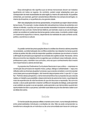 Essa abrangência não significa que os temas transversais devam ser tratados
igualmente em todos os lugares. Ao contrário, podem exigir adaptações para que
correspondam às reais necessidades de cada região ou mesmo de cada escola. As questões
ambientais, por exemplo, ganham características diferentes nos campos de seringais, no
interior da Amazônia, e na periferia de uma grande cidade.

       Além das adaptações dos temas apresentados, é importante que sejam desenvolvidos
temas locais. Por exemplo: muitas cidades têm elevadíssimos índices de acidentes com
vítimas no trânsito, o que faz com que suas escolas necessitem incorporar a educação para
o trânsito em seu currículo. Outros temas relativos, por exemplo, à paz ou ao uso de drogas,
podem se constituir em subtemas dos temas gerais; outras vezes, no entanto, podem exigir
um tratamento específico e intenso, dependendo da realidade de cada contexto social,
político, econômico e cultural.



                                         Ética
       A questão central das preocupações éticas é a análise dos diversos valores presentes
na sociedade, a problematização dos conflitos existentes nas relações humanas quando
ambas as partes não dão conta de responder questões complexas que envolvem a moral e
a afirmação de princípios que organizam as condutas dos sujeitos sociais. Na escola, o tema
ética se encontra nas relações entre os agentes que constituem essa instituição, alunos,
professores e pais, e também nos currículos, uma vez que o conhecimento não é neutro
nem impermeável a valores de todo tipo.

       A proposta dos Parâmetros Curriculares Nacionais é que a ética — expressa na
construção dos princípios de respeito mútuo, justiça, diálogo e solidariedade — seja uma
reflexão sobre as diversas atuações humanas e que a escola considere o convívio escolar
como base para sua aprendizagem, não havendo descompasso entre “o que diz” e “o que
faz”. Partindo dessa perspectiva, o tema transversal Ética traz a proposta de que a escola
realize um trabalho que possibilite o desenvolvimento da autonomia moral, o qual depende
mais de experiências de vida favoráveis do que de discursos e repressão. No convívio
escolar, o aluno pode aprender a resolver conflitos em situações de diálogo, pode aprender
a ser solidário ao ajudar e ao ser ajudado, pode aprender a ser democrático quando tem
oportunidade de dizer o que pensa, submeter suas idéias ao juízo dos demais e saber ouvir
as idéias dos outros.



                                        Saúde
      O nível de saúde das pessoas reflete a maneira como vivem, numa interação dinâmica
entre potencialidades individuais e condições de vida. Não se pode compreender ou
transformar a situação de um indivíduo ou de uma comunidade sem levar em conta que

                                            66
 