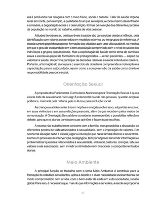 ela é produzida nas relações com o meio físico, social e cultural. Falar de saúde implica
levar em conta, por exemplo, a qualidade do ar que se respira, o consumismo desenfreado
e a miséria, a degradação social e a desnutrição, formas de inserção das diferentes parcelas
da população no mundo do trabalho, estilos de vida pessoal.

       Atitudes favoráveis ou desfavoráveis à saúde são construídas desde a infância, pela
identificação com valores observados em modelos externos ou em grupos de referência. A
escola cumpre papel destacado na formação dos cidadãos para uma vida saudável, na medida
em que o grau de escolaridade em si tem associação comprovada com o nível de saúde dos
indivíduos e grupos populacionais. Mas a explicitação da Saúde como tema do currículo
eleva a escola ao papel de formadora de protagonistas — e não pacientes — capaz de
valorizar a saúde, discernir e participar de decisões relativas à saúde individual e coletiva.
Portanto, a formação do aluno para o exercício da cidadania compreende a motivação e a
capacitação para o autocuidado, assim como a compreensão da saúde como direito e
responsabilidade pessoal e social.



                              Orientação Sexual
      A proposta dos Parâmetros Curriculares Nacionais para Orientação Sexual é que a
escola trate da sexualidade como algo fundamental na vida das pessoas, questão ampla e
polêmica, marcada pela história, pela cultura e pela evolução social.

     As crianças e adolescentes trazem noções e emoções sobre sexo, adquiridas em casa,
em suas vivências e em suas relações pessoais, além do que recebem pelos meios de
comunicação. A Orientação Sexual deve considerar esse repertório e possibilitar reflexão e
debate, para que os alunos construam suas opiniões e façam suas escolhas.

      A escola não substitui nem concorre com a família, mas possibilita a discussão de
diferentes pontos de vista associados à sexualidade, sem a imposição de valores. Em
nenhuma situação cabe à escola julgar a educação que cada família oferece a seus filhos.
Como um processo de intervenção pedagógica, tem por objetivo transmitir informações e
problematizar questões relacionadas à sexualidade, incluindo posturas, crenças, tabus e
valores a ela associados, sem invadir a intimidade nem direcionar o comportamento dos
alunos.



                                 Meio Ambiente
       A principal função do trabalho com o tema Meio Ambiente é contribuir para a
formação de cidadãos conscientes, aptos a decidir e a atuar na realidade socioambiental de
modo comprometido com a vida, com o bem-estar de cada um e da sociedade, local e
global. Para isso, é necessário que, mais do que informações e conceitos, a escola se proponha


                                             67
 