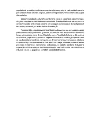 populacional, as regiões brasileiras apresentam diferenças entre si; cada região é marcada
por características culturais próprias, assim como pela convivência interna de grupos
diferenciados.

       Essa diversidade etnocultural freqüentemente é alvo de preconceito e discriminação,
atingindo a escola e reproduzindo-se em seu interior. A desigualdade, que não se confunde
com a diversidade, também está presente em nosso país como resultado da injustiça social.
Ambas as posturas exigem ações efetivas de superação.

       Nesse sentido, a escola deve ser local da aprendizagem de que as regras do espaço
público democrático garantem a igualdade, do ponto de vista da cidadania, e ao mesmo
tempo a diversidade, como direito. O trabalho com a Pluralidade Cultural se dá, assim, a
cada instante, propiciando que a escola coopere na formação e consolidação de uma cultura
da paz, baseada na tolerância, no respeito aos direitos humanos universais e da cidadania
compartilhada por todos os brasileiros. Esse aprendizado exige, sobretudo, a vivência desses
princípios democráticos no interior de cada escola, no trabalho cotidiano de buscar a
superação de todo e qualquer tipo de discriminação e exclusão social, valorizando cada
indivíduo e todos os grupos que compõem a sociedade brasileira.




                                            69
 