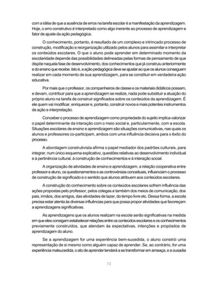 com a idéia de que a ausência de erros na tarefa escolar é a manifestação da aprendizagem.
Hoje, o erro construtivo é interpretado como algo inerente ao processo de aprendizagem e
fator de ajuste da ação pedagógica.
      O conhecimento, portanto, é resultado de um complexo e intrincado processo de
construção, modificação e reorganização utilizado pelos alunos para assimilar e interpretar
os conteúdos escolares. O que o aluno pode aprender em determinado momento da
escolaridade depende das possibilidades delineadas pelas formas de pensamento de que
dispõe naquela fase de desenvolvimento, dos conhecimentos que já construiu anteriormente
e do ensino que recebe. Isto é, a ação pedagógica deve se ajustar ao que os alunos conseguem
realizar em cada momento de sua aprendizagem, para se constituir em verdadeira ação
educativa.
      Por mais que o professor, os companheiros de classe e os materiais didáticos possam,
e devam, contribuir para que a aprendizagem se realize, nada pode substituir a atuação do
próprio aluno na tarefa de construir significados sobre os conteúdos da aprendizagem. É
ele quem vai modificar, enriquecer e, portanto, construir novos e mais potentes instrumentos
de ação e interpretação.
      Conceber o processo de aprendizagem como propriedade do sujeito implica valorizar
o papel determinante da interação com o meio social e, particularmente, com a escola.
Situações escolares de ensino e aprendizagem são situações comunicativas, nas quais os
alunos e professores co-participam, ambos com uma influência decisiva para o êxito do
processo.
      A abordagem construtivista afirma o papel mediador dos padrões culturais, para
integrar, num único esquema explicativo, questões relativas ao desenvolvimento individual
e à pertinência cultural, à construção de conhecimentos e à interação social.
      A organização de atividades de ensino e aprendizagem, a relação cooperativa entre
professor e aluno, os questionamentos e as controvérsias conceituais, influenciam o processo
de construção de significado e o sentido que alunos atribuem aos conteúdos escolares.
        A construção do conhecimento sobre os conteúdos escolares sofrem influência das
ações propostas pelo professor, pelos colegas e também dos meios de comunicação, dos
pais, irmãos, dos amigos, das atividades de lazer, do tempo livre etc. Dessa forma, a escola
precisa estar atenta às diversas influências para que possa propor atividades que favoreçam
a aprendizagens significativas.
      As aprendizagens que os alunos realizam na escola serão significativas na medida
em que eles consigam estabelecer relações entre os conteúdos escolares e os conhecimentos
previamente construídos, que atendam às expectativas, intenções e propósitos de
aprendizagem do aluno.
      Se a aprendizagem for uma experiência bem-sucedida, o aluno constrói uma
representação de si mesmo como alguém capaz de aprender. Se, ao contrário, for uma
experiência malsucedida, o ato de aprender tenderá a se transformar em ameaça, e a ousadia


                                            72
 