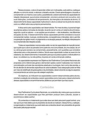 Nesse processo, o aluno irá aprender a lidar com motivações, auto-estima, a adequar
atitudes no convívio social, a valorizar o trabalho escolar. Essas aprendizagens o levarão a
compreender a si mesmo e aos outros, possibilitando o desenvolvimento da capacidade de
relação interpessoal, que envolve compreender, conviver e produzir com os outros, com
suas distinções, contrastes de temperamento, de intenções e de estados de ânimo. O
desenvolvimento dessa capacidade implica levar o aluno a colocar-se do ponto de vista do
outro e a refletir sobre seus próprios pensamentos.
      A ética será outra capacidade a ser desenvolvida. Por meio da ética, é possível reger
as próprias ações e tomadas de decisão, levando-se em conta um sistema de princípios,
segundo o qual os valores — e as opções que envolvem — são analisados, nas diferentes
situações da vida. O desenvolvimento dessa capacidade permite considerar e buscar
compreender razões, nuanças, condicionantes, conseqüências e intenções, isto é, permite
a superação da rigidez moral, no julgamento e na atuação pessoal, na relação interpessoal e
na compreensão das relações sociais.
       Todas as capacidades mencionadas estão na raiz da capacidade de inserção social,
que supõe que o aluno se perceba como parte de uma comunidade, de uma classe, de um
ou vários grupos sociais e se comprometa, pessoalmente, com questões que considere
relevantes para a vida pessoal e coletiva. Sendo essa capacidade nuclear ao exercício da
cidadania, seu desenvolvimento é necessário para que se possa superar o individualismo e
atuar, no cotidiano ou na vida política, levando em conta a dimensão coletiva.
      As capacidades expressas nos Objetivos dos Parâmetros Curriculares Nacionais são
propostas como referenciais gerais e demandam ações a serem realizadas nos níveis de
concretização curricular das secretarias estaduais e municipais, bem como das escolas, a
fim de atender às demandas específicas de cada localidade. Essa adequação pode ser feita
por meio da redefinição de graduações e de prioridades, desenvolvendo-se alguns aspectos
e acrescentando-se outros que não estejam explícitos.
      Os objetivos, ao indicarem as capacidades a serem desenvolvidas pelos alunos,
orientam a seleção de conteúdos a serem aprendidos como meio para o desenvolvimento
dessas capacidades e encaminhamentos didáticos que permitam que isso ocorra.


                                    Conteúdos
     Nos Parâmetros Curriculares Nacionais, os conteúdos são meios para que os alunos
desenvolvam as capacidades que lhes permitam produzir bens culturais, sociais e
econômicos e deles usufruir.
      Os conteúdos e o tratamento que a eles deve ser dado assumem papel central, uma
vez que é por meio deles que os propósitos da escola se realizam. Dessa forma, a seleção,
a organização e o tratamento que será dado aos conteúdos devem ser precedidos de grande
discussão pela equipe escolar.


                                            74
 