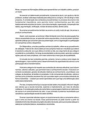 filmes, comparar as informações obtidas para apresentá-las num trabalho coletivo, produzir
um texto.

       Ao exercer um determinado procedimento, é possível ao aluno, com ajuda ou não do
professor, analisar cada etapa realizada para adequá-la ou corrigi-la, a fim de atingir a meta
proposta. A consideração dos conteúdos procedimentais no processo de ensino é de
fundamental importância, pois permite incluir conhecimentos que têm sido
tradicionalmente excluídos do ensino, como documentação, organização, comparação dos
dados, argumentação, verificação, revisão de textos escritos, dentre outros.

     Ao ensinar procedimentos também se ensina um certo modo de agir, de pensar e
produzir conhecimento.

       Assim, outro exemplo, ao se tomar o Meio Ambiente como foco de preocupação fica
clara a necessidade de que, ao aprender sobre essa temática, os alunos podem também
aprender práticas que concorram para sua preservação, como a organização e a participação
em campanhas contra o desperdício.

       Em Matemática, uma das questões centrais do trabalho, refere-se ao procedimento
de validação. Trata-se de o aluno saber por seus próprios meios se o resultado que obteve
é razoável ou absurdo, se o que utilizou é correto ou não, se o argumento de seu colega é
consistente ou contraditório. Ao longo da escolaridade os alunos podem aprender a praticar
ações cada vez mais complexas, com maior autonomia e maior grau de sociabilidade.

       A inclusão de tais conteúdos permite, portanto, tomar a prática como objeto de
aprendizagem, o que contribui para o desenvolvimento da capacidade dos alunos a uma
participação ativa e transformadora.

      A terceira categoria diz respeito aos conteúdos de natureza atitudinal, que incluem
normas, valores e atitudes, que permeiam todo o conhecimento escolar. A escola é um
contexto socializador, gerador de atitudes relativas ao conhecimento, ao professor, aos
colegas, às disciplinas, às tarefas e à sociedade. A não compreensão de atitudes, valores e
normas como conteúdos escolares faz com que estes sejam comunicados sobretudo de
forma inadvertida — acabam por serem aprendidos sem que haja uma deliberação clara
sobre esse ensinamento.

       Por isso, é imprescindível que a equipe escolar adote uma posição crítica em relação
aos valores que a escola transmite, explícita e implicitamente, por meio de atitudes
cotidianas. A consideração positiva de certos fatos ou personagens históricos em detrimento
de outros é um posicionamento de valor, o que contradiz a pretensa neutralidade que
caracteriza a apresentação escolar do saber científico.

      Ensinar e aprender atitudes requer um posicionamento claro e consciente sobre o
que e como se ensina na escola. Esse posicionamento só pode ocorrer a partir do
estabelecimento das intenções do projeto educativo da escola, para que se possa adequar e
selecionar conteúdos básicos, necessários e recorrentes.

                                             77
 