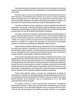 As atitudes são bastante complexas, pois envolvem tanto a cognição (conhecimentos
e crenças), quanto os afetos (sentimentos e preferências) e as condutas (ações e declarações
de intenção).
     Normas e regras, por sua vez, são dispositivos que orientam padrões de conduta a
serem definidos e compartilhados pelos membros de um grupo. Os valores orientam as
ações e possibilitam fazer juízo crítico sobre o que se toma como objeto de análise. Vale
lembrar que existem diferenças e até conflitos entre sistemas de normas na sociedade, que
respondem de maneiras diversas às diferentes visões e interpretações do mundo.
      Há valores e atitudes que dizem respeito aos conteúdos específicos das diferentes
áreas (como, por exemplo, a valorização da literatura regional brasileira na área de Língua
Portuguesa), cuja aprendizagem acontece simultaneamente a dos conceitos e procedimentos
daquelas áreas, por meio de atividades sistematizadas e planejadas.
      No entanto, outros não se restringem à especificidade das áreas; estão presentes no
convívio social mais amplo que ocorre na escola, como é o caso do respeito às diferenças
étnicas e culturais entre as pessoas, da escolha do diálogo para esclarecer conflitos, do
cuidado com o espaço escolar e no próprio exercício do papel de estudante (como, por
exemplo, no cuidado com o material, na cooperação com outros alunos nas atividades
escolares, no empenho nas atividades para realizá-las o melhor possível).
       A aprendizagem de valores e atitudes é pouco explorada do ponto de vista pedagógico.
Há estudos que apontam a importância da informação como um fator de formação e
transformação de valores e atitudes. Conhecer doenças sexualmente transmissíveis e saber
de suas conseqüências para a vida humana é importante para promover uma atitude de
cuidado e atenção a essas questões, valorizando ações preventivas.
       A informação é necessária para poder concretizar uma atitude de forma eficaz, mas é
verdade também que somente a informação não é suficiente para ensinar valores e atitudes.
Existem fatores culturais importantes que determinam a impossibilidade de existência de
uma relação direta entre informação e mudança de atitudes; é fundamental considerá-los
na prática de ensino e aprendizagem de valores. É necessário atentar para as dimensões
culturais que envolvem as práticas sociais. As dimensões culturais não devem ser nunca
descartadas ou desqualificadas, pois respondem a relevantes padrões de identificação
coletiva. Elas são o ponto de partida do debate e da reflexão educacional.
      Pensar sobre atitudes, valores e normas leva imediatamente à questão do
comportamento. As atitudes, alvo da atenção educativa, são disposições pessoais que tendem
a se expressar por meio de comportamentos. Entretanto, há que se considerar que inúmeros
fatores interferem nessa expressão e que um comportamento, em si, não reflete
necessariamente a atitude de alguém.
      No cotidiano, tem-se por vezes comportamentos incoerentes, contraditórios,
distanciados das atitudes e valores que se acredita corretos. Isso significa que a coerência
absoluta não existe, e que na formação de atitudes vive-se um processo não linear. Assim,
o fato de dois alunos brigarem não significa que sejam violentos ou que estejam

                                            78
 