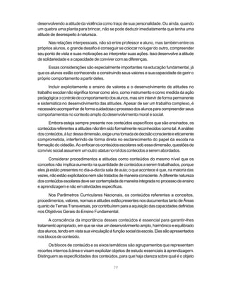 desenvolvendo a atitude da violência como traço de sua personalidade. Ou ainda, quando
um quebra uma planta para brincar, não se pode deduzir imediatamente que tenha uma
atitude de desrespeito à natureza.
       Nas relações interpessoais, não só entre professor e aluno, mas também entre os
próprios alunos, o grande desafio é conseguir se colocar no lugar do outro, compreender
seu ponto de vista e suas motivações ao interpretar suas ações. Isso desenvolve a atitude
de solidariedade e a capacidade de conviver com as diferenças.
      Essas considerações são especialmente importantes na educação fundamental, já
que os alunos estão conhecendo e construindo seus valores e sua capacidade de gerir o
próprio comportamento a partir deles.

       Incluir explicitamente o ensino de valores e o desenvolvimento de atitudes no
trabalho escolar não significa tomar como alvo, como instrumento e como medida da ação
pedagógica o controle de comportamento dos alunos, mas sim intervir de forma permanente
e sistemática no desenvolvimento das atitudes. Apesar de ser um trabalho complexo, é
necessário acompanhar de forma cuidadosa o processo dos alunos para compreender seus
comportamentos no contexto amplo do desenvolvimento moral e social.

      Embora esteja sempre presente nos conteúdos específicos que são ensinados, os
conteúdos referentes a atitudes não têm sido formalmente reconhecidos como tal. A análise
dos conteúdos, à luz dessa dimensão, exige uma tomada de decisão consciente e eticamente
comprometida, interferindo de forma direta no esclarecimento do papel da escola na
formação do cidadão. Ao enfocar os conteúdos escolares sob essa dimensão, questões de
convívio social assumem um outro status no rol dos conteúdos a serem abordados.

       Considerar procedimentos e atitudes como conteúdos do mesmo nível que os
conceitos não implica aumento na quantidade de conteúdos a serem trabalhados, porque
eles já estão presentes no dia-a-dia da sala de aula; o que acontece é que, na maioria das
vezes, não estão explicitados nem são tratados de maneira consciente. A diferente natureza
dos conteúdos escolares deve ser contemplada de maneira integrada no processo de ensino
e aprendizagem e não em atividades específicas.

     Nos Parâmetros Curriculares Nacionais, os conteúdos referentes a conceitos,
procedimentos, valores, normas e atitudes estão presentes nos documentos tanto de Áreas
quanto de Temas Transversais, por contribuírem para a aquisição das capacidades definidas
nos Objetivos Gerais do Ensino Fundamental.

      A consciência da importância desses conteúdos é essencial para garantir-lhes
tratamento apropriado, em que se vise um desenvolvimento amplo, harmônico e equilibrado
dos alunos, tendo em vista sua vinculação à função social da escola. Eles são apresentados
nos blocos de conteúdo.

      Os blocos de conteúdo e os eixos temáticos são agrupamentos que representam
recortes internos à área e visam explicitar objetos de estudo essenciais à aprendizagem.
Distinguem as especificidades dos conteúdos, para que haja clareza sobre qual é o objeto

                                           79
 