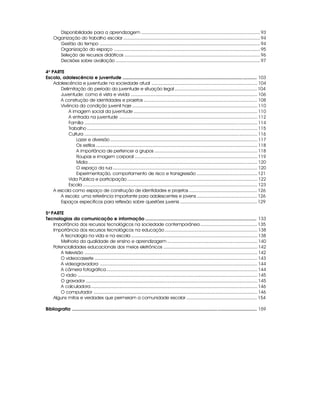 Disponibilidade para a aprendizagem ............................................................................................ 93
     Organização do trabalho escolar .......................................................................................................... 94
        Gestão do tempo ............................................................................................................................ 94
        Organização do espaço ................................................................................................................. 95
        Seleção de recursos didáticos ......................................................................................................... 96
        Decisões sobre avaliação ................................................................................................................ 97

4a PARTE
Escola, adolescência e juventude .......................................................................................................... 103
    Adolescência e juventude na sociedade atual .................................................................................. 104
       Delimitação do período da juventude e situação legal ................................................................ 104
       Juventude: como é vista e vivida .................................................................................................. 106
       A construção de identidades e projetos ........................................................................................ 108
       Vivência da condição juvenil hoje ................................................................................................. 110
           A imagem social da juventude ................................................................................................ 110
           A entrada na juventude ........................................................................................................... 112
           Família ...................................................................................................................................... 114
           Trabalho .................................................................................................................................... 115
           Cultura ...................................................................................................................................... 116
               Lazer e diversão .................................................................................................................. 117
               Os estilos ............................................................................................................................. 118
               A importância de pertencer a grupos ................................................................................ 118
               Roupas e imagem corporal ............................................................................................... 119
               Mídia ................................................................................................................................... 120
               O espaço da rua ................................................................................................................ 120
               Experimentação, comportamento de risco e transgressão ............................................... 121
           Vida Pública e participação ..................................................................................................... 122
           Escola ....................................................................................................................................... 123
    A escola como espaço de construção de identidades e projetos ..................................................... 126
       A escola: uma referência importante para adolescentes e jovens ............................................... 126
       Espaços específicos para reflexão sobre questões juvenis ............................................................ 129

5a PARTE
Tecnologias da comunicação e informação ........................................................................................ 133
    Importância dos recursos tecnológicos na sociedade contemporânea ............................................ 135
    Importância dos recursos tecnológicos na educação ........................................................................ 138
        A tecnologia na vida e na escola .................................................................................................. 138
        Melhoria da qualidade de ensino e aprendizagem ...................................................................... 140
    Potencialidades educacionais dos meios eletrônicos ......................................................................... 142
        A televisão ...................................................................................................................................... 142
        O videocassete .............................................................................................................................. 143
        A videogravadora .......................................................................................................................... 144
        A câmera fotográfica ..................................................................................................................... 144
        O rádio ........................................................................................................................................... 145
        O gravador ..................................................................................................................................... 145
        A calculadora ................................................................................................................................. 146
        O computador ............................................................................................................................... 146
    Alguns mitos e verdades que permeiam a comunidade escolar ....................................................... 154

Bibliografia .................................................................................................................................................. 159




                                                                                8
 