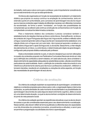 do trabalho, tanto para o aluno como para o professor, pois é importante ter consciência do
que se está ensinando e do que se está aprendendo.
      Os blocos são organizados em função da necessidade de receberem um tratamento
didático que propicie um avanço contínuo na ampliação de conhecimentos, tanto em
extensão quanto em profundidade, pois o processo de aprendizagem dos alunos requer
que os mesmos conteúdos sejam tratados de diferentes maneiras e em diferentes momentos
da escolaridade, de forma a serem “revisitados”, em função das possibilidades de
compreensão que se alteram pela contínua construção de conhecimentos e em função da
complexidade conceitual de determinados conteúdos.
        Para o tratamento didático dos conteúdos é preciso considerar também o
estabelecimento de relações internas ao bloco e entre blocos. Exemplificando: os blocos
de conteúdo de Língua Portuguesa são língua oral, língua escrita, análise e reflexão sobre
a língua; é possível aprender sobre a língua escrita sem necessariamente estabelecer uma
relação direta com a língua oral; por outro lado, não é possível aprender a analisar e a
refletir sobre a língua sem o apoio da língua oral, ou da escrita. Dessa forma, a inter-relação
dos elementos de um bloco, ou entre blocos, é determinada pelo objeto da aprendizagem,
configurado pela proposta didática realizada pelo professor.
      Dada a diversidade existente no país, é natural e desejável que ocorram alterações
no quadro de conteúdos proposto nos Parâmetros Curriculares Nacionais tendo em vista
que a definição dos conteúdos a serem tratados, em cada sala de aula, deve considerar o
desenvolvimento de capacidades adequadas às características sociais, culturais e econômicas
particulares de cada localidade. Assim, a definição de conteúdos neste documento é uma
referência suficientemente aberta para técnicos e professores analisarem, refletirem e
tomarem decisões, resultando em ampliações ou reduções de certos aspectos, em função
das necessidades de aprendizagem de seus alunos.




                           Critérios de avaliação
       Os critérios de avaliação explicitam as expectativas de aprendizagem, considerando
objetivos e conteúdos propostos para a área e para o ciclo, a organização lógica e interna dos
conteúdos, as particularidades de cada momento da escolaridade e as possibilidades de
aprendizagem decorrentes de cada etapa do desenvolvimento cognitivo, afetivo e social
em uma determinada situação, na qual os alunos tenham condições de desenvolvimento
do ponto de vista pessoal e social.
       Os critérios de avaliação apontam as experiências educativas a que os alunos devem
ter acesso e que são consideradas essenciais para o seu desenvolvimento e socialização.
Nesse sentido, eles devem refletir de forma equilibrada os diferentes tipos de capacidades
e as três dimensões de conteúdos (conceitos, procedimentos e atitudes), e servir para
encaminhar a programação e as atividades de ensino e aprendizagem.


                                              80
 