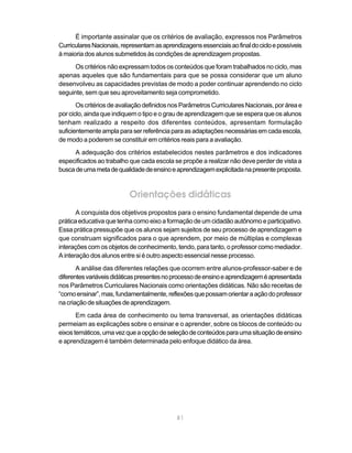 É importante assinalar que os critérios de avaliação, expressos nos Parâmetros
Curriculares Nacionais, representam as aprendizagens essenciais ao final do ciclo e possíveis
à maioria dos alunos submetidos às condições de aprendizagem propostas.
      Os critérios não expressam todos os conteúdos que foram trabalhados no ciclo, mas
apenas aqueles que são fundamentais para que se possa considerar que um aluno
desenvolveu as capacidades previstas de modo a poder continuar aprendendo no ciclo
seguinte, sem que seu aproveitamento seja comprometido.
       Os critérios de avaliação definidos nos Parâmetros Curriculares Nacionais, por área e
por ciclo, ainda que indiquem o tipo e o grau de aprendizagem que se espera que os alunos
tenham realizado a respeito dos diferentes conteúdos, apresentam formulação
suficientemente ampla para ser referência para as adaptações necessárias em cada escola,
de modo a poderem se constituir em critérios reais para a avaliação.
      A adequação dos critérios estabelecidos nestes parâmetros e dos indicadores
especificados ao trabalho que cada escola se propõe a realizar não deve perder de vista a
busca de uma meta de qualidade de ensino e aprendizagem explicitada na presente proposta.


                           Orientações didáticas
       A conquista dos objetivos propostos para o ensino fundamental depende de uma
prática educativa que tenha como eixo a formação de um cidadão autônomo e participativo.
Essa prática pressupõe que os alunos sejam sujeitos de seu processo de aprendizagem e
que construam significados para o que aprendem, por meio de múltiplas e complexas
interações com os objetos de conhecimento, tendo, para tanto, o professor como mediador.
A interação dos alunos entre si é outro aspecto essencial nesse processo.
       A análise das diferentes relações que ocorrem entre alunos-professor-saber e de
diferentes variáveis didáticas presentes no processo de ensino e aprendizagem é apresentada
nos Parâmetros Curriculares Nacionais como orientações didáticas. Não são receitas de
“como ensinar”, mas, fundamentalmente, reflexões que possam orientar a ação do professor
na criação de situações de aprendizagem.
       Em cada área de conhecimento ou tema transversal, as orientações didáticas
permeiam as explicações sobre o ensinar e o aprender, sobre os blocos de conteúdo ou
eixos temáticos, uma vez que a opção de seleção de conteúdos para uma situação de ensino
e aprendizagem é também determinada pelo enfoque didático da área.




                                             81
 