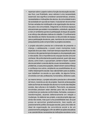 • repensar sobre o papel e sobre a função da educação escolar,
  seu foco, sua finalidade, seus valores é uma necessidade
  essencial; isso significa considerar características, anseios,
  necessidades e motivações dos alunos, da comunidade local e
  da sociedade em que ela se insere. A escola tem de encontrar
  formas variadas de mobilização e de organização dos alunos,
  dos pais e da comunidade, integrando os diversos espaços
  educacionais que existem na sociedade e, sobretudo, ajudando
  a criar um ambiente que leve à participação do leque de opções
  e ao reforço das atitudes criativas do cidadão. O confinamento
  das decisões ao interior da escola e a não previsão de espaço
  para a participação de alunos, pais, membros da comunidade e
  pesquisadores pode comprometer os projetos escolares;

• o projeto educativo precisa ter a dimensão de presente: a
  criança, o adolescente, o jovem vivem momentos muito
  especiais de suas vidas; vivenciam tempos específicos da vida
  humana e não apenas tempos de espera ou de preparação para
  a vida adulta. Daí a importância de a equipe escolar procurar
  conhecer, tão profundamente quanto possível, quem são seus
  alunos, como vivem, o que pensam, sentem e fazem. Quando
  alunos percebem a escola atenta a suas necessidades, a seus
  problemas, a suas preocupações, desenvolvem autoconfiança
  e confiança nos outros, ampliando as possibilidades de um
  melhor desempenho escolar. Isso vale também para os adultos,
  que trabalham na escola ou que estão, de alguma forma,
  envolvidos com ela: professores, funcionários, diretores e pais;

• ao mesmo tempo, o projeto educativo precisa ter a dimensão
  de futuro, inerente ao ato de projetar, fazendo antecipações
  sobre as formas de inserção dos alunos no mundo das relações
  sociais, das culturas e do trabalho. Para tanto, as pessoas
  envolvidas precisam estar atentas para não se deixarem
  contaminar por posturas conformistas, fechadas, avessas a
  transformações, atuando defensivamente em relação a
  mudanças. Ao elaborar seu projeto, a escola propõe algo que
  ainda não existe, mas que é uma possibilidade real, da qual
  possa se aproximar gradativamente. Isso supõe um
  posicionamento político da equipe escolar, para uma visão do
  ideal de organização da convivência social e de um
  posicionamento pedagógico a fim de definir as ações educativas
  e as características necessárias às instituições escolares numa


                               87
 